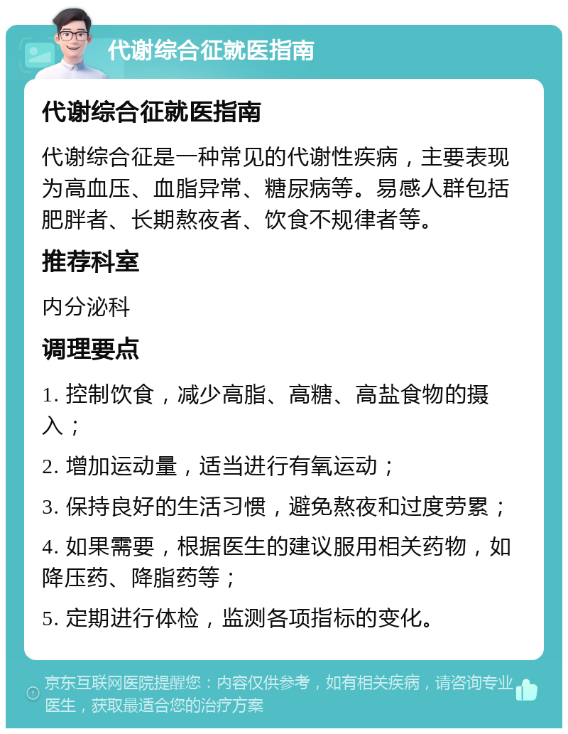 代谢综合征就医指南 代谢综合征就医指南 代谢综合征是一种常见的代谢性疾病，主要表现为高血压、血脂异常、糖尿病等。易感人群包括肥胖者、长期熬夜者、饮食不规律者等。 推荐科室 内分泌科 调理要点 1. 控制饮食，减少高脂、高糖、高盐食物的摄入； 2. 增加运动量，适当进行有氧运动； 3. 保持良好的生活习惯，避免熬夜和过度劳累； 4. 如果需要，根据医生的建议服用相关药物，如降压药、降脂药等； 5. 定期进行体检，监测各项指标的变化。