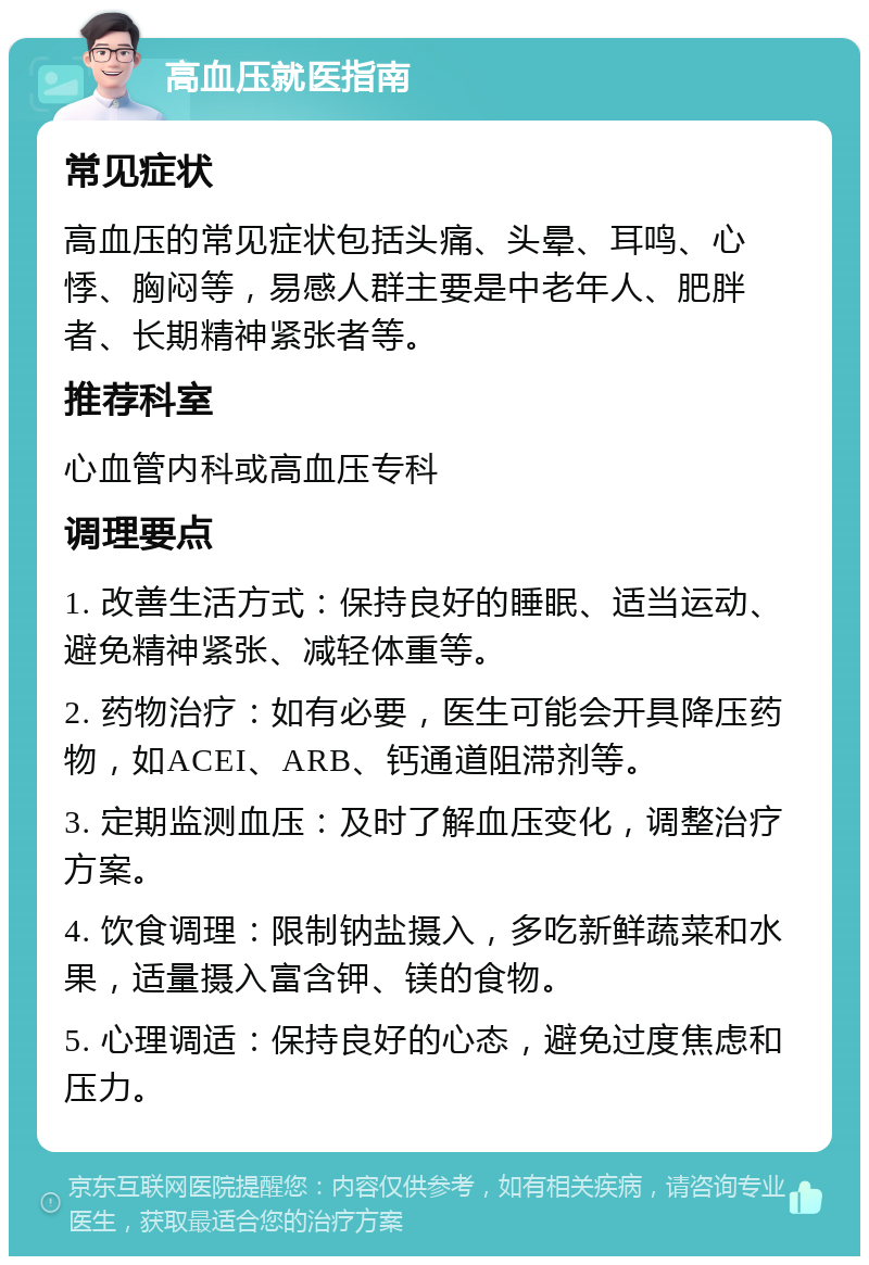 高血压就医指南 常见症状 高血压的常见症状包括头痛、头晕、耳鸣、心悸、胸闷等，易感人群主要是中老年人、肥胖者、长期精神紧张者等。 推荐科室 心血管内科或高血压专科 调理要点 1. 改善生活方式：保持良好的睡眠、适当运动、避免精神紧张、减轻体重等。 2. 药物治疗：如有必要，医生可能会开具降压药物，如ACEI、ARB、钙通道阻滞剂等。 3. 定期监测血压：及时了解血压变化，调整治疗方案。 4. 饮食调理：限制钠盐摄入，多吃新鲜蔬菜和水果，适量摄入富含钾、镁的食物。 5. 心理调适：保持良好的心态，避免过度焦虑和压力。