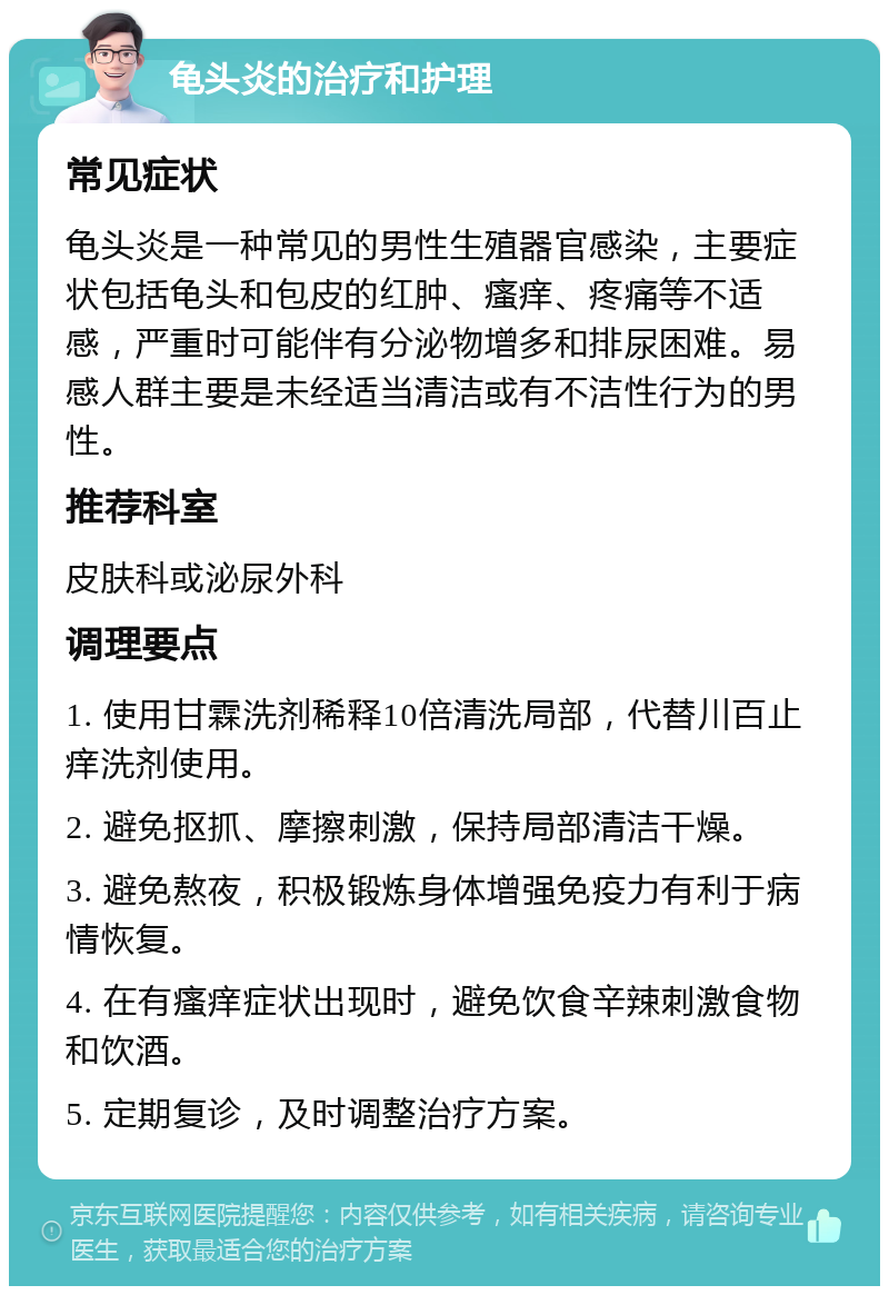 龟头炎的治疗和护理 常见症状 龟头炎是一种常见的男性生殖器官感染，主要症状包括龟头和包皮的红肿、瘙痒、疼痛等不适感，严重时可能伴有分泌物增多和排尿困难。易感人群主要是未经适当清洁或有不洁性行为的男性。 推荐科室 皮肤科或泌尿外科 调理要点 1. 使用甘霖洗剂稀释10倍清洗局部，代替川百止痒洗剂使用。 2. 避免抠抓、摩擦刺激，保持局部清洁干燥。 3. 避免熬夜，积极锻炼身体增强免疫力有利于病情恢复。 4. 在有瘙痒症状出现时，避免饮食辛辣刺激食物和饮酒。 5. 定期复诊，及时调整治疗方案。