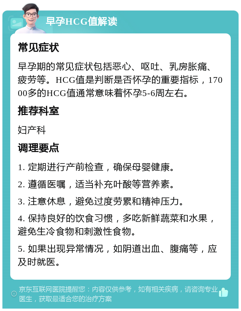 早孕HCG值解读 常见症状 早孕期的常见症状包括恶心、呕吐、乳房胀痛、疲劳等。HCG值是判断是否怀孕的重要指标，17000多的HCG值通常意味着怀孕5-6周左右。 推荐科室 妇产科 调理要点 1. 定期进行产前检查，确保母婴健康。 2. 遵循医嘱，适当补充叶酸等营养素。 3. 注意休息，避免过度劳累和精神压力。 4. 保持良好的饮食习惯，多吃新鲜蔬菜和水果，避免生冷食物和刺激性食物。 5. 如果出现异常情况，如阴道出血、腹痛等，应及时就医。