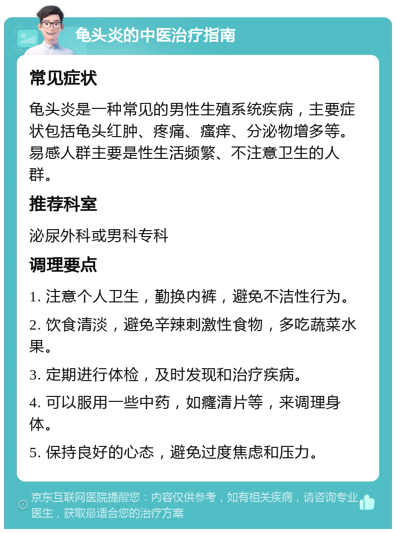 龟头炎的中医治疗指南 常见症状 龟头炎是一种常见的男性生殖系统疾病，主要症状包括龟头红肿、疼痛、瘙痒、分泌物增多等。易感人群主要是性生活频繁、不注意卫生的人群。 推荐科室 泌尿外科或男科专科 调理要点 1. 注意个人卫生，勤换内裤，避免不洁性行为。 2. 饮食清淡，避免辛辣刺激性食物，多吃蔬菜水果。 3. 定期进行体检，及时发现和治疗疾病。 4. 可以服用一些中药，如癃清片等，来调理身体。 5. 保持良好的心态，避免过度焦虑和压力。