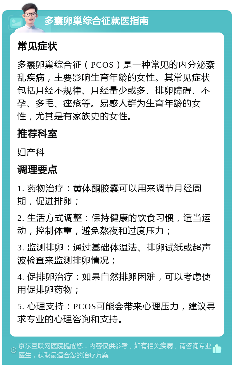 多囊卵巢综合征就医指南 常见症状 多囊卵巢综合征（PCOS）是一种常见的内分泌紊乱疾病，主要影响生育年龄的女性。其常见症状包括月经不规律、月经量少或多、排卵障碍、不孕、多毛、痤疮等。易感人群为生育年龄的女性，尤其是有家族史的女性。 推荐科室 妇产科 调理要点 1. 药物治疗：黄体酮胶囊可以用来调节月经周期，促进排卵； 2. 生活方式调整：保持健康的饮食习惯，适当运动，控制体重，避免熬夜和过度压力； 3. 监测排卵：通过基础体温法、排卵试纸或超声波检查来监测排卵情况； 4. 促排卵治疗：如果自然排卵困难，可以考虑使用促排卵药物； 5. 心理支持：PCOS可能会带来心理压力，建议寻求专业的心理咨询和支持。