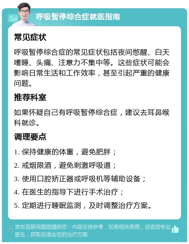 呼吸暂停综合症就医指南 常见症状 呼吸暂停综合症的常见症状包括夜间憋醒、白天嗜睡、头痛、注意力不集中等。这些症状可能会影响日常生活和工作效率，甚至引起严重的健康问题。 推荐科室 如果怀疑自己有呼吸暂停综合症，建议去耳鼻喉科就诊。 调理要点 1. 保持健康的体重，避免肥胖； 2. 戒烟限酒，避免刺激呼吸道； 3. 使用口腔矫正器或呼吸机等辅助设备； 4. 在医生的指导下进行手术治疗； 5. 定期进行睡眠监测，及时调整治疗方案。