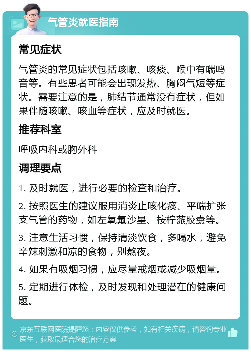 气管炎就医指南 常见症状 气管炎的常见症状包括咳嗽、咳痰、喉中有喘鸣音等。有些患者可能会出现发热、胸闷气短等症状。需要注意的是，肺结节通常没有症状，但如果伴随咳嗽、咳血等症状，应及时就医。 推荐科室 呼吸内科或胸外科 调理要点 1. 及时就医，进行必要的检查和治疗。 2. 按照医生的建议服用消炎止咳化痰、平喘扩张支气管的药物，如左氧氟沙星、桉柠蒎胶囊等。 3. 注意生活习惯，保持清淡饮食，多喝水，避免辛辣刺激和凉的食物，别熬夜。 4. 如果有吸烟习惯，应尽量戒烟或减少吸烟量。 5. 定期进行体检，及时发现和处理潜在的健康问题。