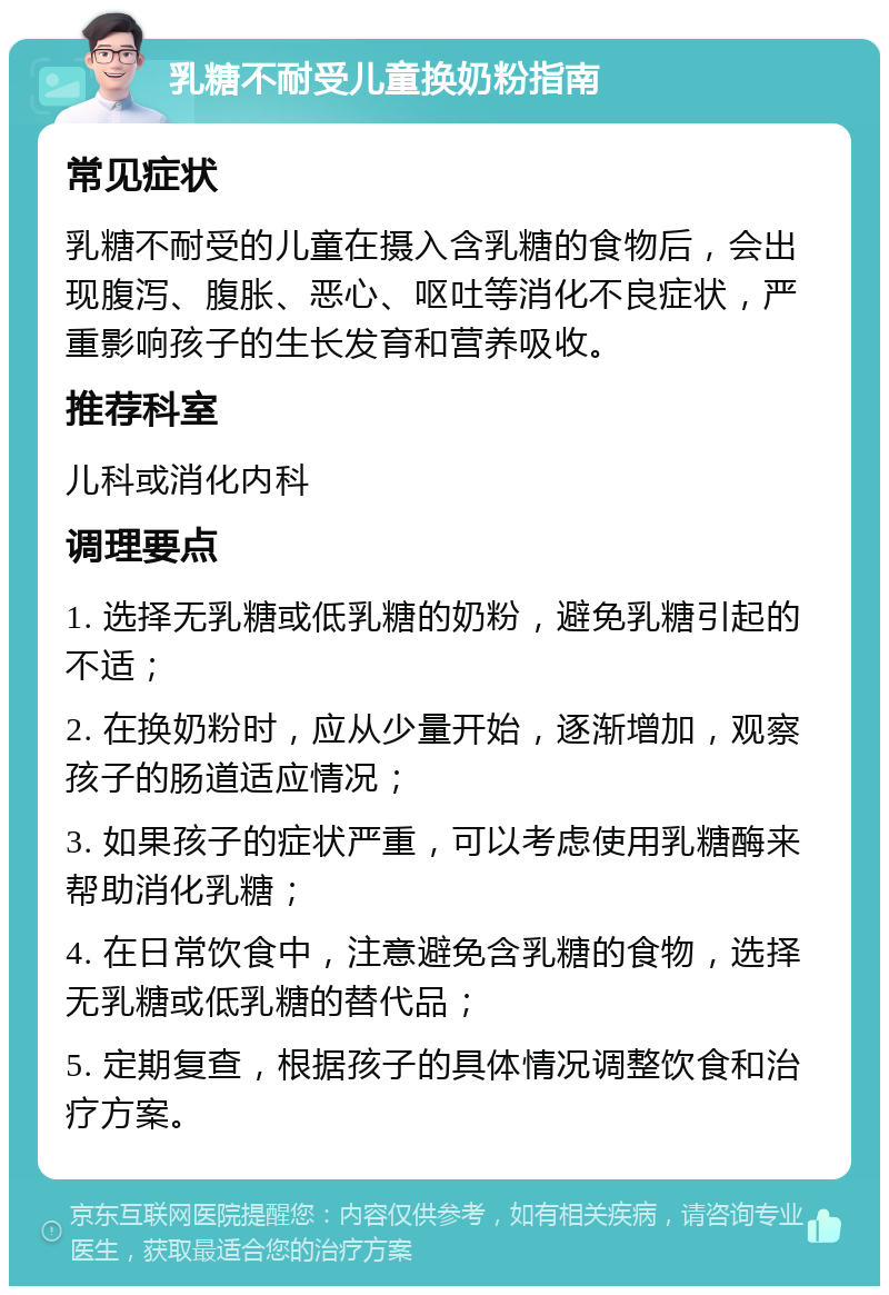 乳糖不耐受儿童换奶粉指南 常见症状 乳糖不耐受的儿童在摄入含乳糖的食物后，会出现腹泻、腹胀、恶心、呕吐等消化不良症状，严重影响孩子的生长发育和营养吸收。 推荐科室 儿科或消化内科 调理要点 1. 选择无乳糖或低乳糖的奶粉，避免乳糖引起的不适； 2. 在换奶粉时，应从少量开始，逐渐增加，观察孩子的肠道适应情况； 3. 如果孩子的症状严重，可以考虑使用乳糖酶来帮助消化乳糖； 4. 在日常饮食中，注意避免含乳糖的食物，选择无乳糖或低乳糖的替代品； 5. 定期复查，根据孩子的具体情况调整饮食和治疗方案。