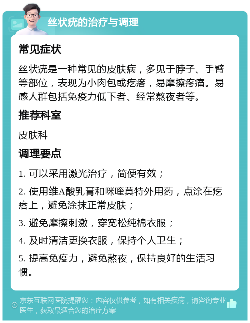 丝状疣的治疗与调理 常见症状 丝状疣是一种常见的皮肤病，多见于脖子、手臂等部位，表现为小肉包或疙瘩，易摩擦疼痛。易感人群包括免疫力低下者、经常熬夜者等。 推荐科室 皮肤科 调理要点 1. 可以采用激光治疗，简便有效； 2. 使用维A酸乳膏和咪喹莫特外用药，点涂在疙瘩上，避免涂抹正常皮肤； 3. 避免摩擦刺激，穿宽松纯棉衣服； 4. 及时清洁更换衣服，保持个人卫生； 5. 提高免疫力，避免熬夜，保持良好的生活习惯。