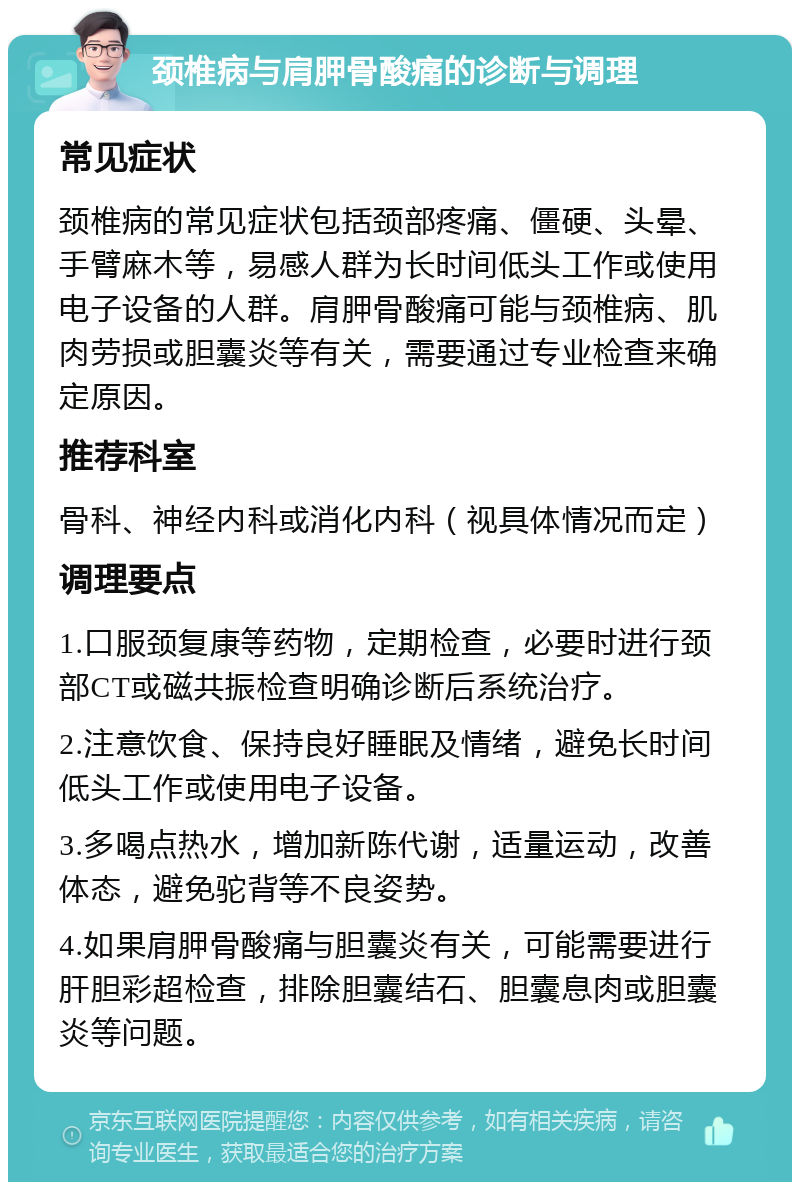 颈椎病与肩胛骨酸痛的诊断与调理 常见症状 颈椎病的常见症状包括颈部疼痛、僵硬、头晕、手臂麻木等，易感人群为长时间低头工作或使用电子设备的人群。肩胛骨酸痛可能与颈椎病、肌肉劳损或胆囊炎等有关，需要通过专业检查来确定原因。 推荐科室 骨科、神经内科或消化内科（视具体情况而定） 调理要点 1.口服颈复康等药物，定期检查，必要时进行颈部CT或磁共振检查明确诊断后系统治疗。 2.注意饮食、保持良好睡眠及情绪，避免长时间低头工作或使用电子设备。 3.多喝点热水，增加新陈代谢，适量运动，改善体态，避免驼背等不良姿势。 4.如果肩胛骨酸痛与胆囊炎有关，可能需要进行肝胆彩超检查，排除胆囊结石、胆囊息肉或胆囊炎等问题。