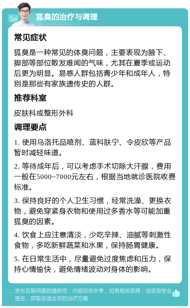 狐臭的治疗与调理 常见症状 狐臭是一种常见的体臭问题，主要表现为腋下、脚部等部位散发难闻的气味，尤其在夏季或运动后更为明显。易感人群包括青少年和成年人，特别是那些有家族遗传史的人群。 推荐科室 皮肤科或整形外科 调理要点 1. 使用乌洛托品喷剂、蓝科肤宁、令皮欣等产品暂时减轻味道。 2. 等待成年后，可以考虑手术切除大汗腺，费用一般在5000~7000元左右，根据当地就诊医院收费标准。 3. 保持良好的个人卫生习惯，经常洗澡、更换衣物，避免穿紧身衣物和使用过多香水等可能加重狐臭的因素。 4. 饮食上应注意清淡，少吃辛辣、油腻等刺激性食物，多吃新鲜蔬菜和水果，保持肠胃健康。 5. 在日常生活中，尽量避免过度焦虑和压力，保持心情愉快，避免情绪波动对身体的影响。