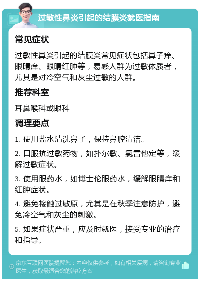 过敏性鼻炎引起的结膜炎就医指南 常见症状 过敏性鼻炎引起的结膜炎常见症状包括鼻子痒、眼睛痒、眼睛红肿等，易感人群为过敏体质者，尤其是对冷空气和灰尘过敏的人群。 推荐科室 耳鼻喉科或眼科 调理要点 1. 使用盐水清洗鼻子，保持鼻腔清洁。 2. 口服抗过敏药物，如扑尔敏、氯雷他定等，缓解过敏症状。 3. 使用眼药水，如博士伦眼药水，缓解眼睛痒和红肿症状。 4. 避免接触过敏原，尤其是在秋季注意防护，避免冷空气和灰尘的刺激。 5. 如果症状严重，应及时就医，接受专业的治疗和指导。