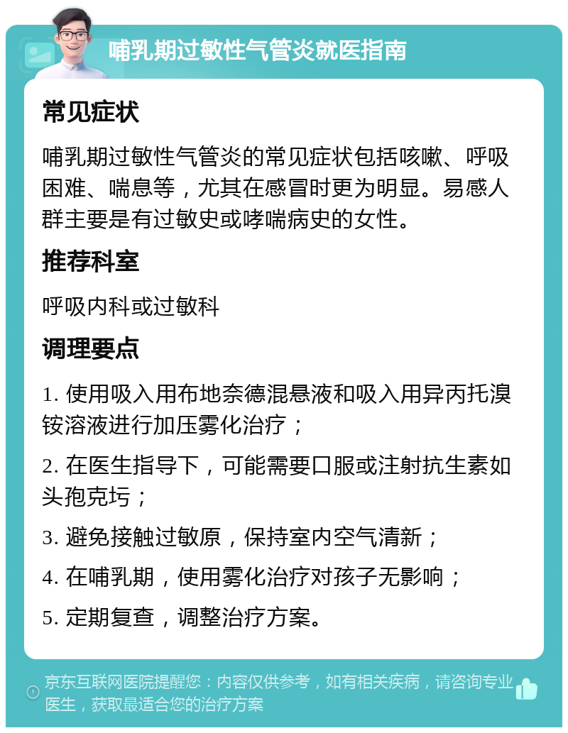 哺乳期过敏性气管炎就医指南 常见症状 哺乳期过敏性气管炎的常见症状包括咳嗽、呼吸困难、喘息等，尤其在感冒时更为明显。易感人群主要是有过敏史或哮喘病史的女性。 推荐科室 呼吸内科或过敏科 调理要点 1. 使用吸入用布地奈德混悬液和吸入用异丙托溴铵溶液进行加压雾化治疗； 2. 在医生指导下，可能需要口服或注射抗生素如头孢克圬； 3. 避免接触过敏原，保持室内空气清新； 4. 在哺乳期，使用雾化治疗对孩子无影响； 5. 定期复查，调整治疗方案。