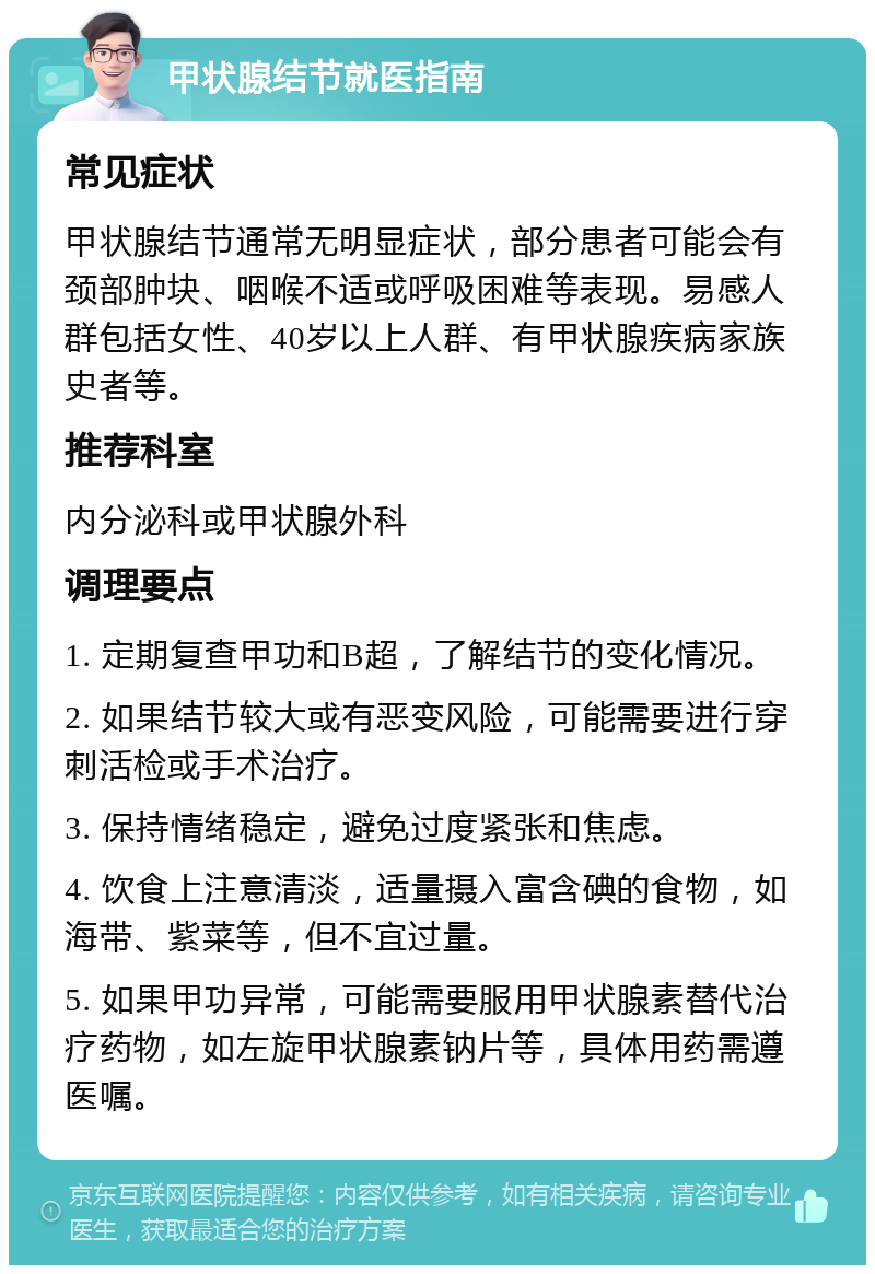 甲状腺结节就医指南 常见症状 甲状腺结节通常无明显症状，部分患者可能会有颈部肿块、咽喉不适或呼吸困难等表现。易感人群包括女性、40岁以上人群、有甲状腺疾病家族史者等。 推荐科室 内分泌科或甲状腺外科 调理要点 1. 定期复查甲功和B超，了解结节的变化情况。 2. 如果结节较大或有恶变风险，可能需要进行穿刺活检或手术治疗。 3. 保持情绪稳定，避免过度紧张和焦虑。 4. 饮食上注意清淡，适量摄入富含碘的食物，如海带、紫菜等，但不宜过量。 5. 如果甲功异常，可能需要服用甲状腺素替代治疗药物，如左旋甲状腺素钠片等，具体用药需遵医嘱。