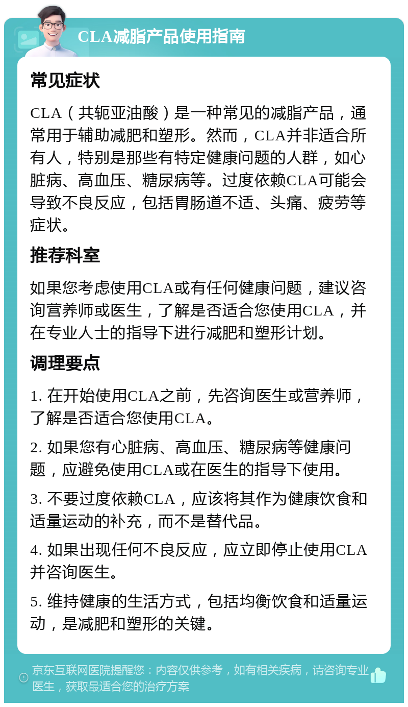 CLA减脂产品使用指南 常见症状 CLA（共轭亚油酸）是一种常见的减脂产品，通常用于辅助减肥和塑形。然而，CLA并非适合所有人，特别是那些有特定健康问题的人群，如心脏病、高血压、糖尿病等。过度依赖CLA可能会导致不良反应，包括胃肠道不适、头痛、疲劳等症状。 推荐科室 如果您考虑使用CLA或有任何健康问题，建议咨询营养师或医生，了解是否适合您使用CLA，并在专业人士的指导下进行减肥和塑形计划。 调理要点 1. 在开始使用CLA之前，先咨询医生或营养师，了解是否适合您使用CLA。 2. 如果您有心脏病、高血压、糖尿病等健康问题，应避免使用CLA或在医生的指导下使用。 3. 不要过度依赖CLA，应该将其作为健康饮食和适量运动的补充，而不是替代品。 4. 如果出现任何不良反应，应立即停止使用CLA并咨询医生。 5. 维持健康的生活方式，包括均衡饮食和适量运动，是减肥和塑形的关键。