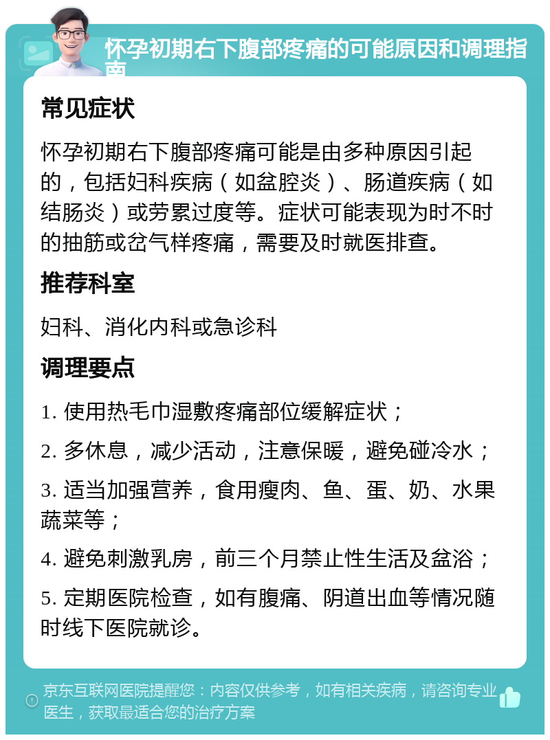 怀孕初期右下腹部疼痛的可能原因和调理指南 常见症状 怀孕初期右下腹部疼痛可能是由多种原因引起的，包括妇科疾病（如盆腔炎）、肠道疾病（如结肠炎）或劳累过度等。症状可能表现为时不时的抽筋或岔气样疼痛，需要及时就医排查。 推荐科室 妇科、消化内科或急诊科 调理要点 1. 使用热毛巾湿敷疼痛部位缓解症状； 2. 多休息，减少活动，注意保暖，避免碰冷水； 3. 适当加强营养，食用瘦肉、鱼、蛋、奶、水果蔬菜等； 4. 避免刺激乳房，前三个月禁止性生活及盆浴； 5. 定期医院检查，如有腹痛、阴道出血等情况随时线下医院就诊。