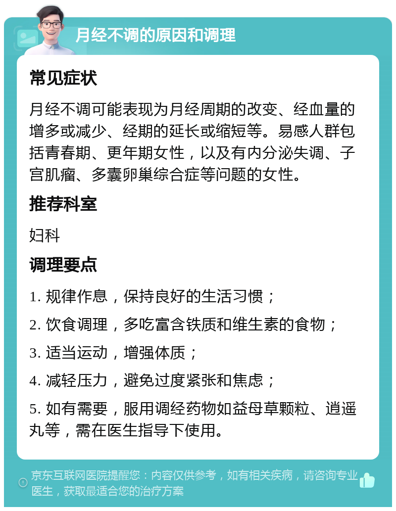 月经不调的原因和调理 常见症状 月经不调可能表现为月经周期的改变、经血量的增多或减少、经期的延长或缩短等。易感人群包括青春期、更年期女性，以及有内分泌失调、子宫肌瘤、多囊卵巢综合症等问题的女性。 推荐科室 妇科 调理要点 1. 规律作息，保持良好的生活习惯； 2. 饮食调理，多吃富含铁质和维生素的食物； 3. 适当运动，增强体质； 4. 减轻压力，避免过度紧张和焦虑； 5. 如有需要，服用调经药物如益母草颗粒、逍遥丸等，需在医生指导下使用。