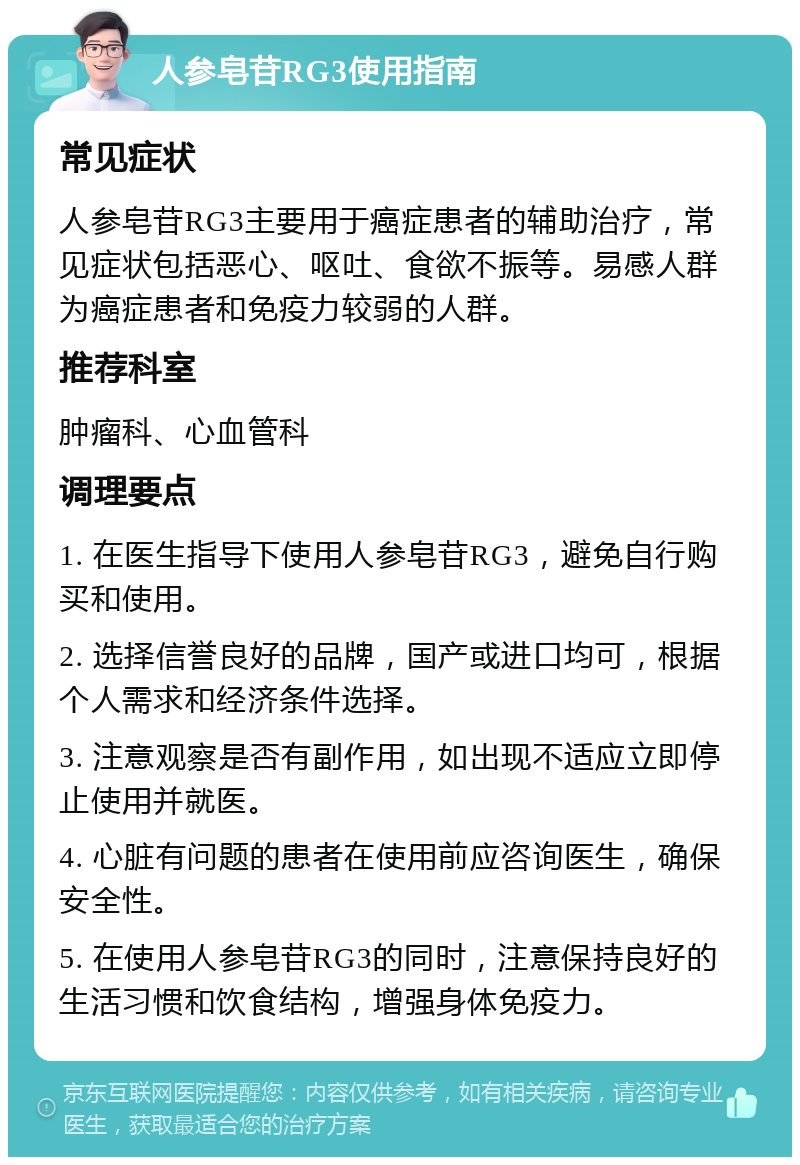 人参皂苷RG3使用指南 常见症状 人参皂苷RG3主要用于癌症患者的辅助治疗，常见症状包括恶心、呕吐、食欲不振等。易感人群为癌症患者和免疫力较弱的人群。 推荐科室 肿瘤科、心血管科 调理要点 1. 在医生指导下使用人参皂苷RG3，避免自行购买和使用。 2. 选择信誉良好的品牌，国产或进口均可，根据个人需求和经济条件选择。 3. 注意观察是否有副作用，如出现不适应立即停止使用并就医。 4. 心脏有问题的患者在使用前应咨询医生，确保安全性。 5. 在使用人参皂苷RG3的同时，注意保持良好的生活习惯和饮食结构，增强身体免疫力。