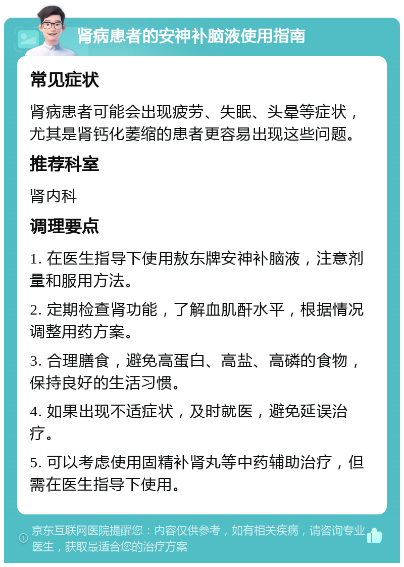 肾病患者的安神补脑液使用指南 常见症状 肾病患者可能会出现疲劳、失眠、头晕等症状，尤其是肾钙化萎缩的患者更容易出现这些问题。 推荐科室 肾内科 调理要点 1. 在医生指导下使用敖东牌安神补脑液，注意剂量和服用方法。 2. 定期检查肾功能，了解血肌酐水平，根据情况调整用药方案。 3. 合理膳食，避免高蛋白、高盐、高磷的食物，保持良好的生活习惯。 4. 如果出现不适症状，及时就医，避免延误治疗。 5. 可以考虑使用固精补肾丸等中药辅助治疗，但需在医生指导下使用。