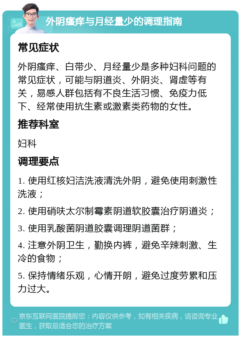 外阴瘙痒与月经量少的调理指南 常见症状 外阴瘙痒、白带少、月经量少是多种妇科问题的常见症状，可能与阴道炎、外阴炎、肾虚等有关，易感人群包括有不良生活习惯、免疫力低下、经常使用抗生素或激素类药物的女性。 推荐科室 妇科 调理要点 1. 使用红核妇洁洗液清洗外阴，避免使用刺激性洗液； 2. 使用硝呋太尔制霉素阴道软胶囊治疗阴道炎； 3. 使用乳酸菌阴道胶囊调理阴道菌群； 4. 注意外阴卫生，勤换内裤，避免辛辣刺激、生冷的食物； 5. 保持情绪乐观，心情开朗，避免过度劳累和压力过大。