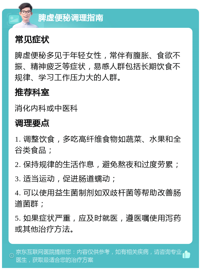 脾虚便秘调理指南 常见症状 脾虚便秘多见于年轻女性，常伴有腹胀、食欲不振、精神疲乏等症状，易感人群包括长期饮食不规律、学习工作压力大的人群。 推荐科室 消化内科或中医科 调理要点 1. 调整饮食，多吃高纤维食物如蔬菜、水果和全谷类食品； 2. 保持规律的生活作息，避免熬夜和过度劳累； 3. 适当运动，促进肠道蠕动； 4. 可以使用益生菌制剂如双歧杆菌等帮助改善肠道菌群； 5. 如果症状严重，应及时就医，遵医嘱使用泻药或其他治疗方法。