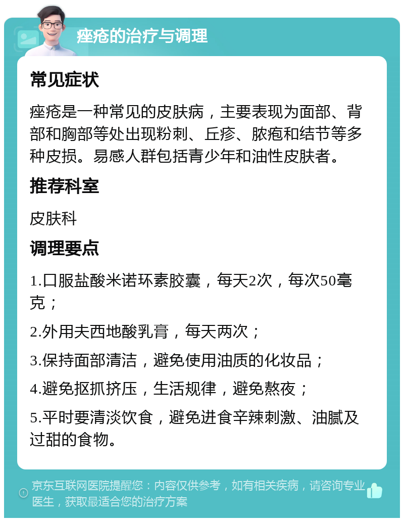 痤疮的治疗与调理 常见症状 痤疮是一种常见的皮肤病，主要表现为面部、背部和胸部等处出现粉刺、丘疹、脓疱和结节等多种皮损。易感人群包括青少年和油性皮肤者。 推荐科室 皮肤科 调理要点 1.口服盐酸米诺环素胶囊，每天2次，每次50毫克； 2.外用夫西地酸乳膏，每天两次； 3.保持面部清洁，避免使用油质的化妆品； 4.避免抠抓挤压，生活规律，避免熬夜； 5.平时要清淡饮食，避免进食辛辣刺激、油腻及过甜的食物。