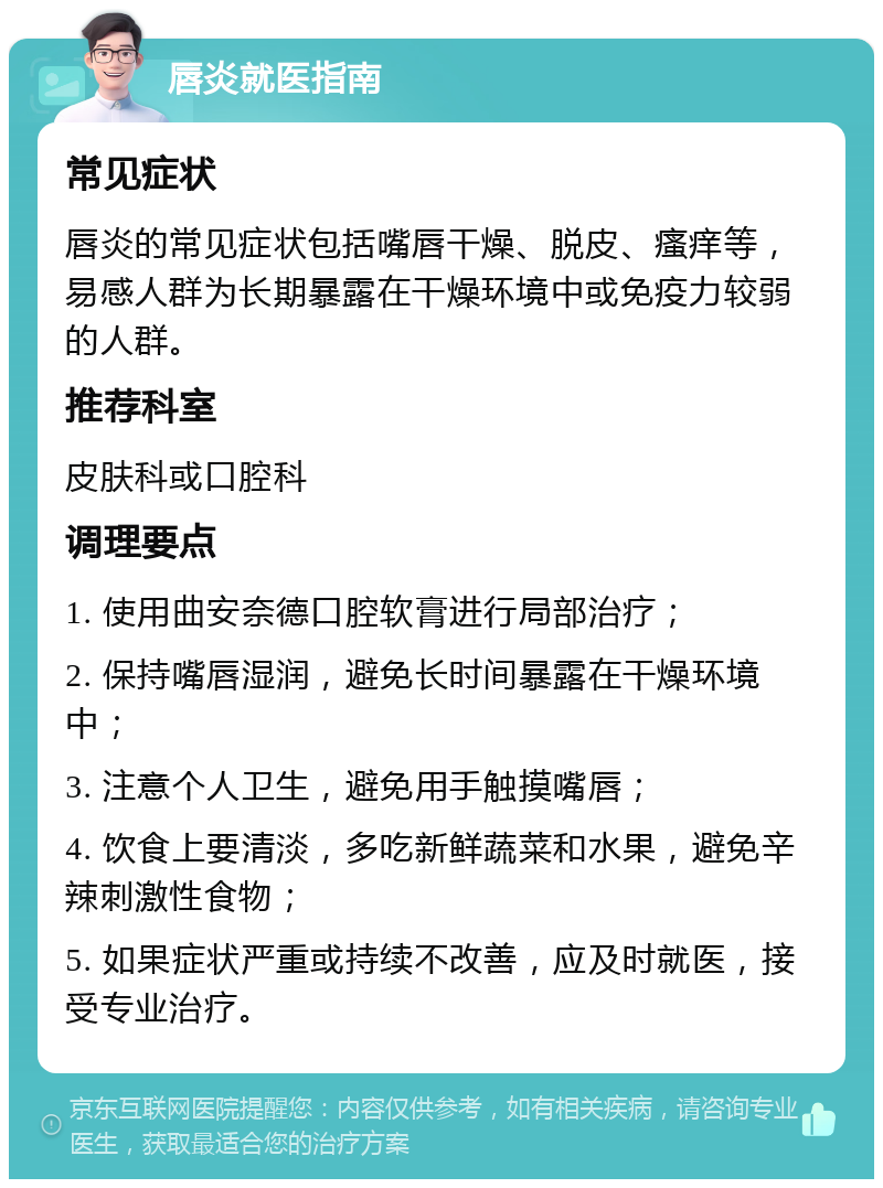 唇炎就医指南 常见症状 唇炎的常见症状包括嘴唇干燥、脱皮、瘙痒等，易感人群为长期暴露在干燥环境中或免疫力较弱的人群。 推荐科室 皮肤科或口腔科 调理要点 1. 使用曲安奈德口腔软膏进行局部治疗； 2. 保持嘴唇湿润，避免长时间暴露在干燥环境中； 3. 注意个人卫生，避免用手触摸嘴唇； 4. 饮食上要清淡，多吃新鲜蔬菜和水果，避免辛辣刺激性食物； 5. 如果症状严重或持续不改善，应及时就医，接受专业治疗。