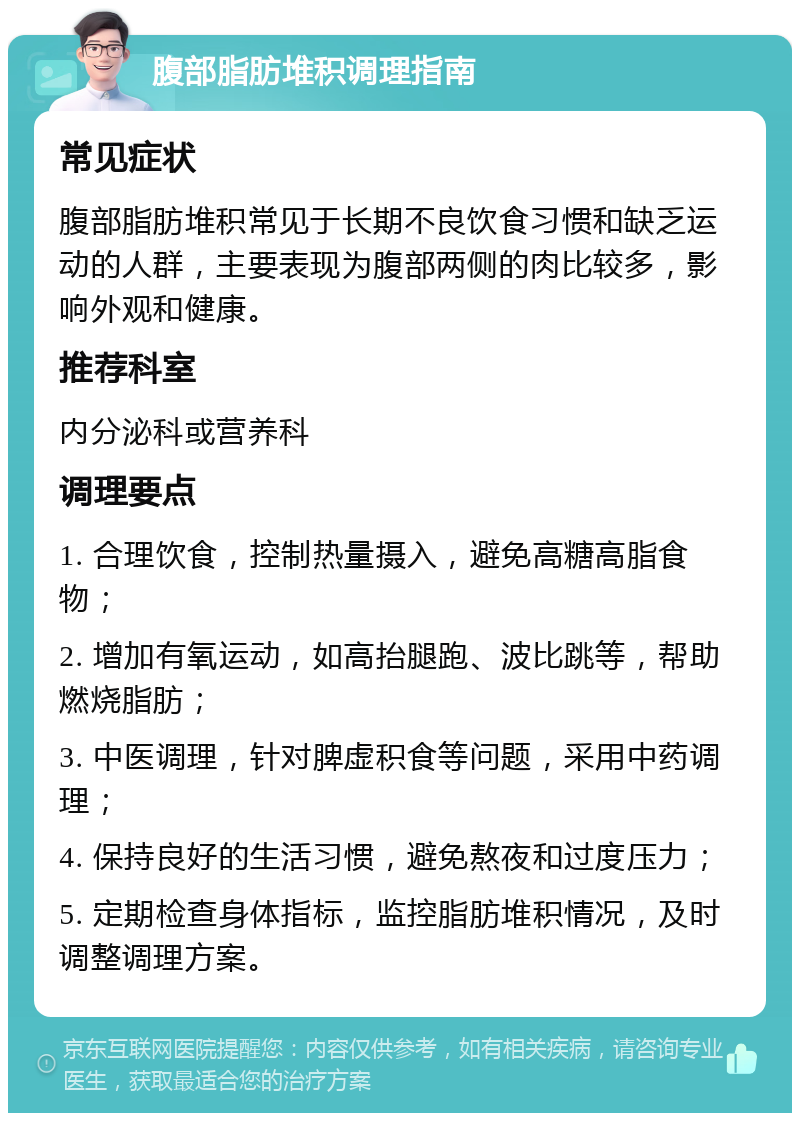 腹部脂肪堆积调理指南 常见症状 腹部脂肪堆积常见于长期不良饮食习惯和缺乏运动的人群，主要表现为腹部两侧的肉比较多，影响外观和健康。 推荐科室 内分泌科或营养科 调理要点 1. 合理饮食，控制热量摄入，避免高糖高脂食物； 2. 增加有氧运动，如高抬腿跑、波比跳等，帮助燃烧脂肪； 3. 中医调理，针对脾虚积食等问题，采用中药调理； 4. 保持良好的生活习惯，避免熬夜和过度压力； 5. 定期检查身体指标，监控脂肪堆积情况，及时调整调理方案。