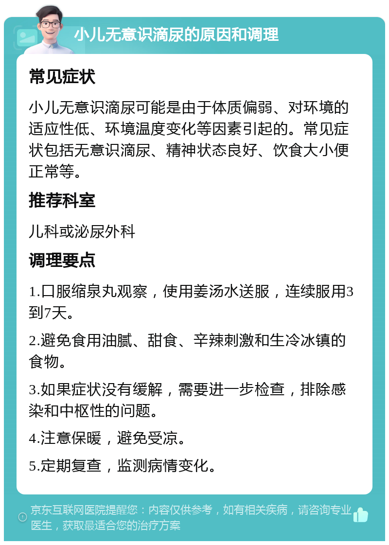 小儿无意识滴尿的原因和调理 常见症状 小儿无意识滴尿可能是由于体质偏弱、对环境的适应性低、环境温度变化等因素引起的。常见症状包括无意识滴尿、精神状态良好、饮食大小便正常等。 推荐科室 儿科或泌尿外科 调理要点 1.口服缩泉丸观察，使用姜汤水送服，连续服用3到7天。 2.避免食用油腻、甜食、辛辣刺激和生冷冰镇的食物。 3.如果症状没有缓解，需要进一步检查，排除感染和中枢性的问题。 4.注意保暖，避免受凉。 5.定期复查，监测病情变化。