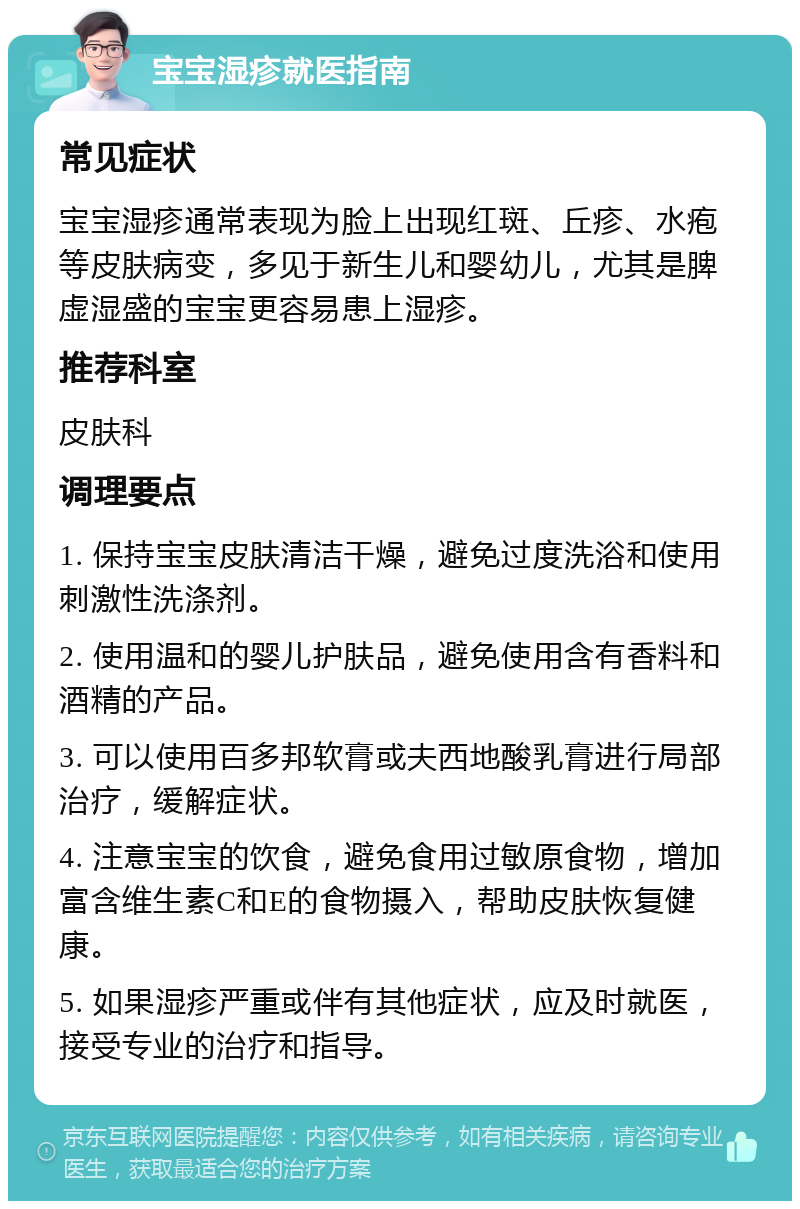 宝宝湿疹就医指南 常见症状 宝宝湿疹通常表现为脸上出现红斑、丘疹、水疱等皮肤病变，多见于新生儿和婴幼儿，尤其是脾虚湿盛的宝宝更容易患上湿疹。 推荐科室 皮肤科 调理要点 1. 保持宝宝皮肤清洁干燥，避免过度洗浴和使用刺激性洗涤剂。 2. 使用温和的婴儿护肤品，避免使用含有香料和酒精的产品。 3. 可以使用百多邦软膏或夫西地酸乳膏进行局部治疗，缓解症状。 4. 注意宝宝的饮食，避免食用过敏原食物，增加富含维生素C和E的食物摄入，帮助皮肤恢复健康。 5. 如果湿疹严重或伴有其他症状，应及时就医，接受专业的治疗和指导。