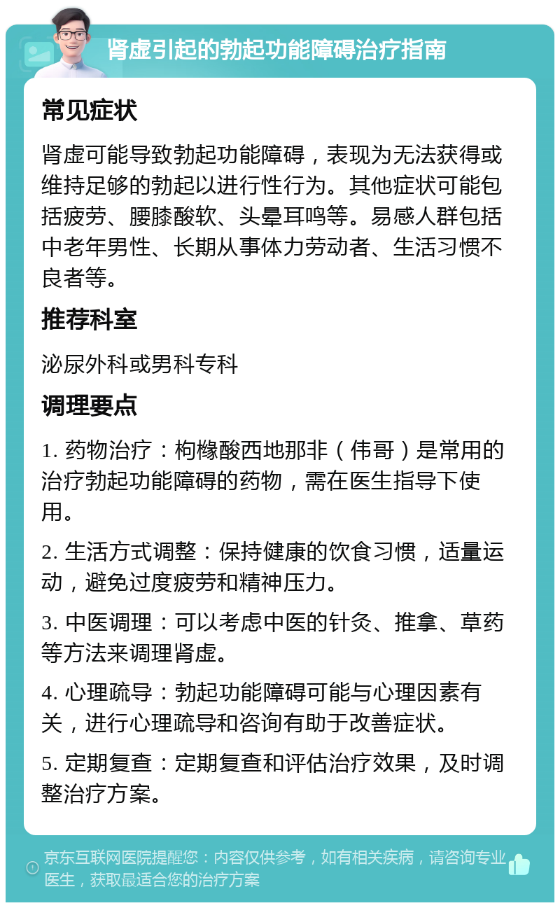 肾虚引起的勃起功能障碍治疗指南 常见症状 肾虚可能导致勃起功能障碍，表现为无法获得或维持足够的勃起以进行性行为。其他症状可能包括疲劳、腰膝酸软、头晕耳鸣等。易感人群包括中老年男性、长期从事体力劳动者、生活习惯不良者等。 推荐科室 泌尿外科或男科专科 调理要点 1. 药物治疗：枸橼酸西地那非（伟哥）是常用的治疗勃起功能障碍的药物，需在医生指导下使用。 2. 生活方式调整：保持健康的饮食习惯，适量运动，避免过度疲劳和精神压力。 3. 中医调理：可以考虑中医的针灸、推拿、草药等方法来调理肾虚。 4. 心理疏导：勃起功能障碍可能与心理因素有关，进行心理疏导和咨询有助于改善症状。 5. 定期复查：定期复查和评估治疗效果，及时调整治疗方案。