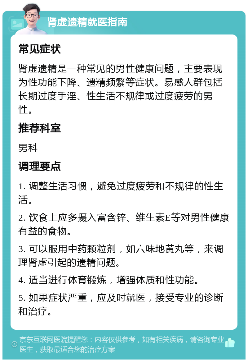 肾虚遗精就医指南 常见症状 肾虚遗精是一种常见的男性健康问题，主要表现为性功能下降、遗精频繁等症状。易感人群包括长期过度手淫、性生活不规律或过度疲劳的男性。 推荐科室 男科 调理要点 1. 调整生活习惯，避免过度疲劳和不规律的性生活。 2. 饮食上应多摄入富含锌、维生素E等对男性健康有益的食物。 3. 可以服用中药颗粒剂，如六味地黄丸等，来调理肾虚引起的遗精问题。 4. 适当进行体育锻炼，增强体质和性功能。 5. 如果症状严重，应及时就医，接受专业的诊断和治疗。