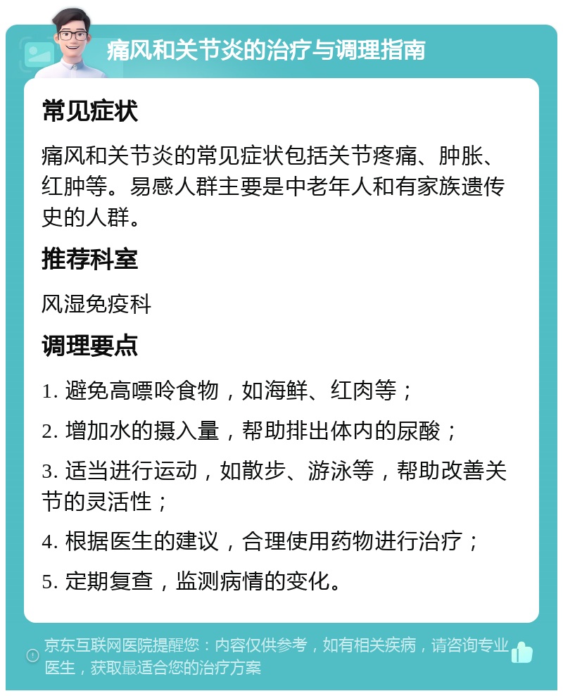 痛风和关节炎的治疗与调理指南 常见症状 痛风和关节炎的常见症状包括关节疼痛、肿胀、红肿等。易感人群主要是中老年人和有家族遗传史的人群。 推荐科室 风湿免疫科 调理要点 1. 避免高嘌呤食物，如海鲜、红肉等； 2. 增加水的摄入量，帮助排出体内的尿酸； 3. 适当进行运动，如散步、游泳等，帮助改善关节的灵活性； 4. 根据医生的建议，合理使用药物进行治疗； 5. 定期复查，监测病情的变化。