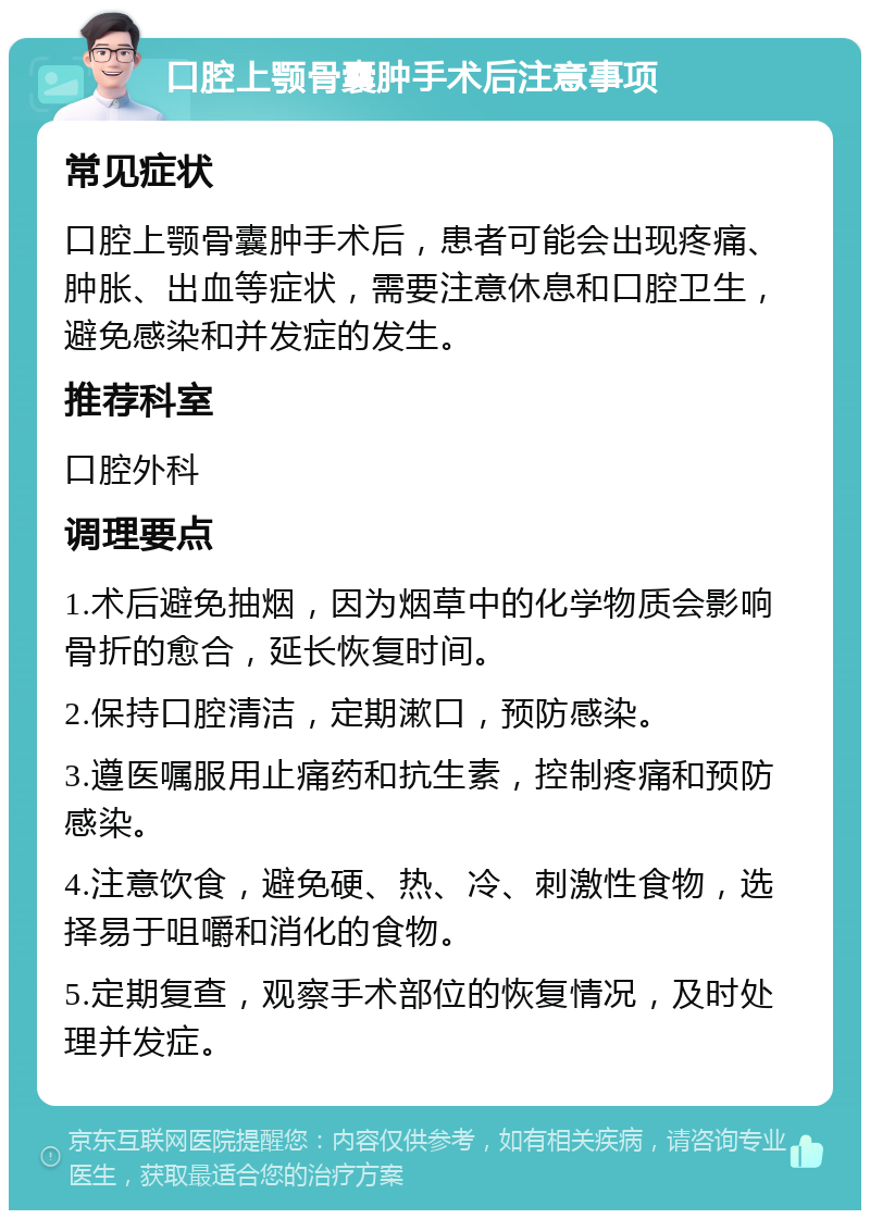 口腔上颚骨囊肿手术后注意事项 常见症状 口腔上颚骨囊肿手术后，患者可能会出现疼痛、肿胀、出血等症状，需要注意休息和口腔卫生，避免感染和并发症的发生。 推荐科室 口腔外科 调理要点 1.术后避免抽烟，因为烟草中的化学物质会影响骨折的愈合，延长恢复时间。 2.保持口腔清洁，定期漱口，预防感染。 3.遵医嘱服用止痛药和抗生素，控制疼痛和预防感染。 4.注意饮食，避免硬、热、冷、刺激性食物，选择易于咀嚼和消化的食物。 5.定期复查，观察手术部位的恢复情况，及时处理并发症。