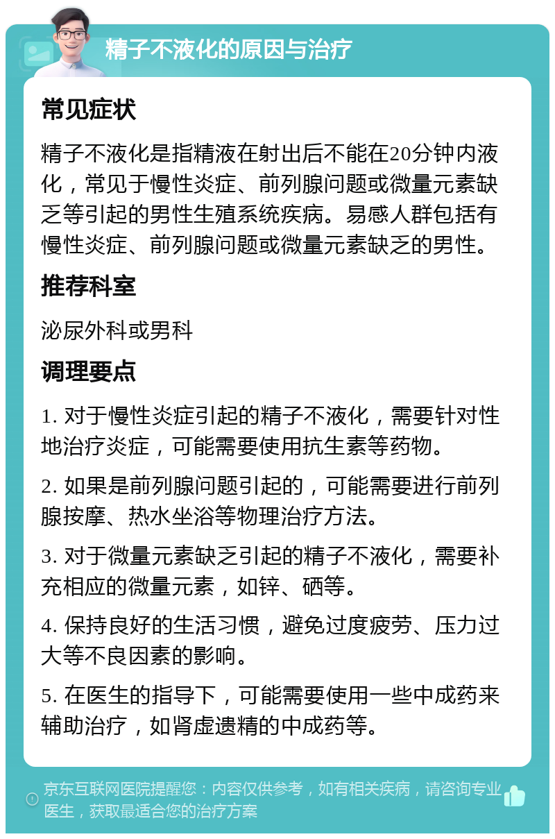 精子不液化的原因与治疗 常见症状 精子不液化是指精液在射出后不能在20分钟内液化，常见于慢性炎症、前列腺问题或微量元素缺乏等引起的男性生殖系统疾病。易感人群包括有慢性炎症、前列腺问题或微量元素缺乏的男性。 推荐科室 泌尿外科或男科 调理要点 1. 对于慢性炎症引起的精子不液化，需要针对性地治疗炎症，可能需要使用抗生素等药物。 2. 如果是前列腺问题引起的，可能需要进行前列腺按摩、热水坐浴等物理治疗方法。 3. 对于微量元素缺乏引起的精子不液化，需要补充相应的微量元素，如锌、硒等。 4. 保持良好的生活习惯，避免过度疲劳、压力过大等不良因素的影响。 5. 在医生的指导下，可能需要使用一些中成药来辅助治疗，如肾虚遗精的中成药等。