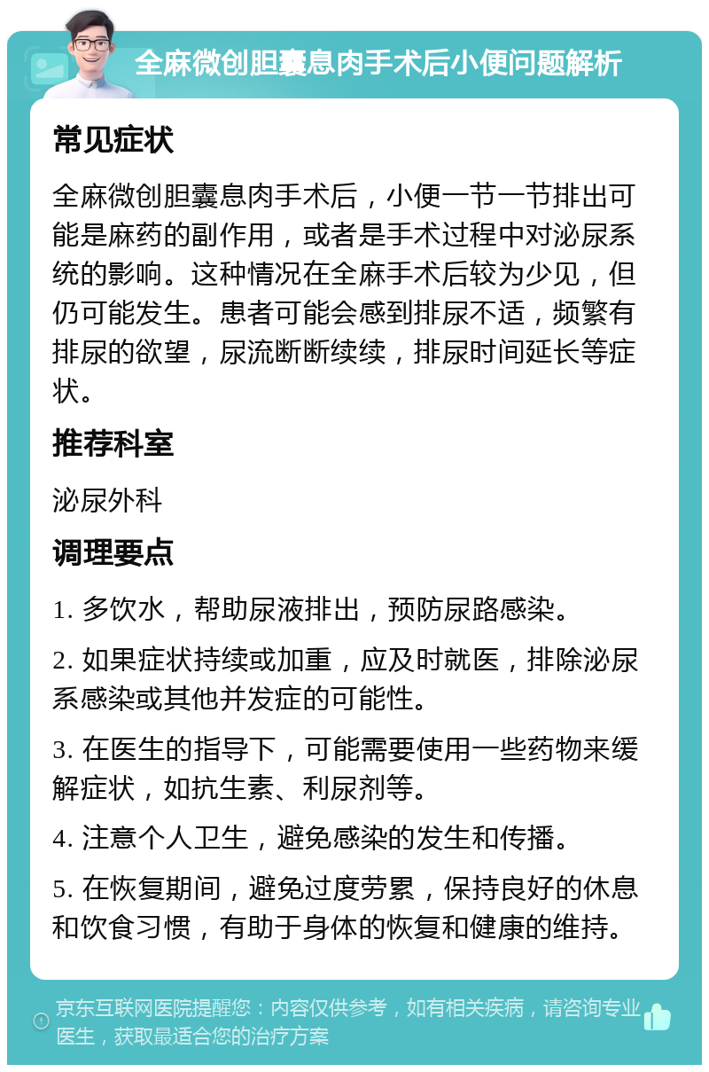 全麻微创胆囊息肉手术后小便问题解析 常见症状 全麻微创胆囊息肉手术后，小便一节一节排出可能是麻药的副作用，或者是手术过程中对泌尿系统的影响。这种情况在全麻手术后较为少见，但仍可能发生。患者可能会感到排尿不适，频繁有排尿的欲望，尿流断断续续，排尿时间延长等症状。 推荐科室 泌尿外科 调理要点 1. 多饮水，帮助尿液排出，预防尿路感染。 2. 如果症状持续或加重，应及时就医，排除泌尿系感染或其他并发症的可能性。 3. 在医生的指导下，可能需要使用一些药物来缓解症状，如抗生素、利尿剂等。 4. 注意个人卫生，避免感染的发生和传播。 5. 在恢复期间，避免过度劳累，保持良好的休息和饮食习惯，有助于身体的恢复和健康的维持。