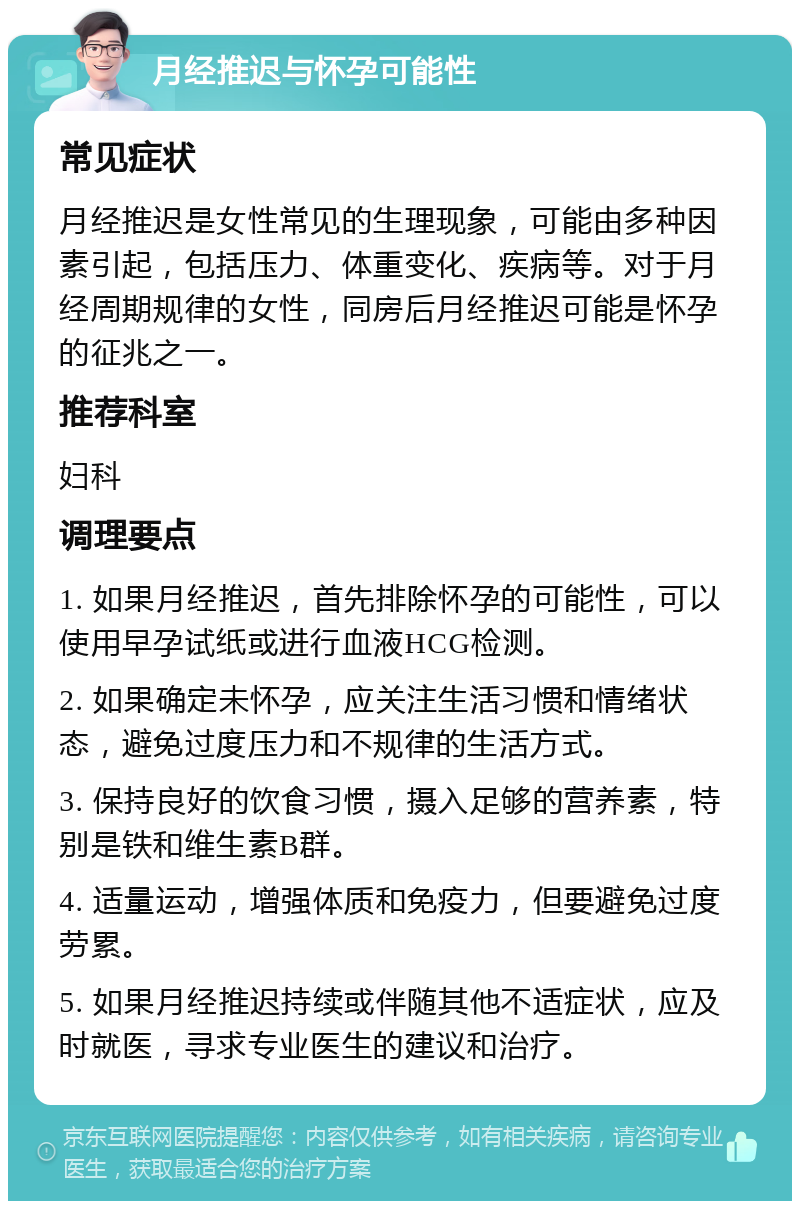 月经推迟与怀孕可能性 常见症状 月经推迟是女性常见的生理现象，可能由多种因素引起，包括压力、体重变化、疾病等。对于月经周期规律的女性，同房后月经推迟可能是怀孕的征兆之一。 推荐科室 妇科 调理要点 1. 如果月经推迟，首先排除怀孕的可能性，可以使用早孕试纸或进行血液HCG检测。 2. 如果确定未怀孕，应关注生活习惯和情绪状态，避免过度压力和不规律的生活方式。 3. 保持良好的饮食习惯，摄入足够的营养素，特别是铁和维生素B群。 4. 适量运动，增强体质和免疫力，但要避免过度劳累。 5. 如果月经推迟持续或伴随其他不适症状，应及时就医，寻求专业医生的建议和治疗。