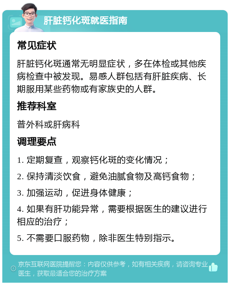 肝脏钙化斑就医指南 常见症状 肝脏钙化斑通常无明显症状，多在体检或其他疾病检查中被发现。易感人群包括有肝脏疾病、长期服用某些药物或有家族史的人群。 推荐科室 普外科或肝病科 调理要点 1. 定期复查，观察钙化斑的变化情况； 2. 保持清淡饮食，避免油腻食物及高钙食物； 3. 加强运动，促进身体健康； 4. 如果有肝功能异常，需要根据医生的建议进行相应的治疗； 5. 不需要口服药物，除非医生特别指示。