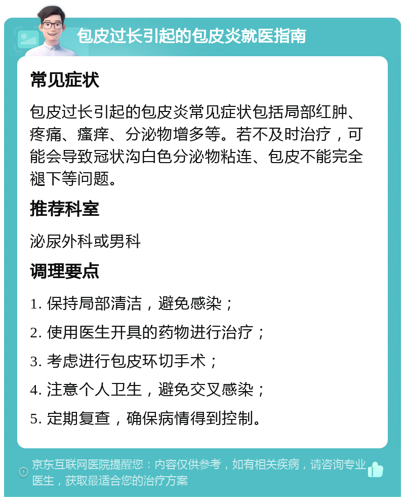 包皮过长引起的包皮炎就医指南 常见症状 包皮过长引起的包皮炎常见症状包括局部红肿、疼痛、瘙痒、分泌物增多等。若不及时治疗，可能会导致冠状沟白色分泌物粘连、包皮不能完全褪下等问题。 推荐科室 泌尿外科或男科 调理要点 1. 保持局部清洁，避免感染； 2. 使用医生开具的药物进行治疗； 3. 考虑进行包皮环切手术； 4. 注意个人卫生，避免交叉感染； 5. 定期复查，确保病情得到控制。