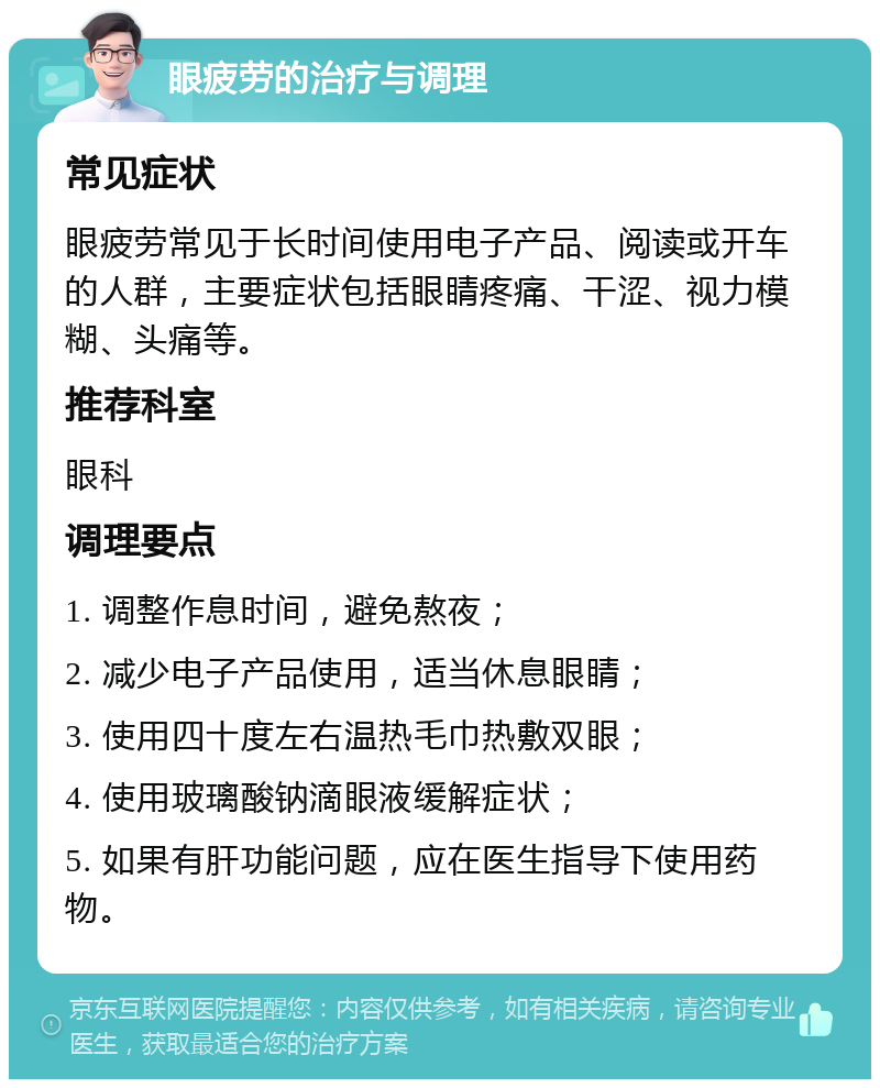 眼疲劳的治疗与调理 常见症状 眼疲劳常见于长时间使用电子产品、阅读或开车的人群，主要症状包括眼睛疼痛、干涩、视力模糊、头痛等。 推荐科室 眼科 调理要点 1. 调整作息时间，避免熬夜； 2. 减少电子产品使用，适当休息眼睛； 3. 使用四十度左右温热毛巾热敷双眼； 4. 使用玻璃酸钠滴眼液缓解症状； 5. 如果有肝功能问题，应在医生指导下使用药物。