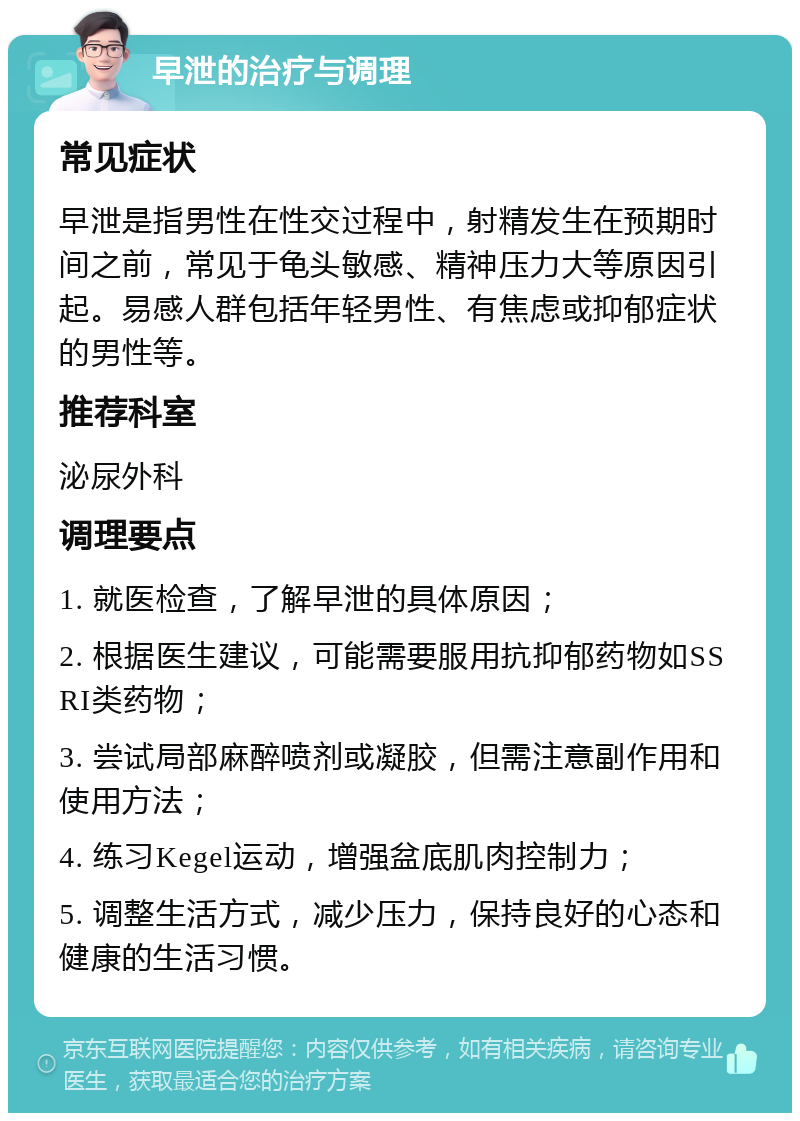 早泄的治疗与调理 常见症状 早泄是指男性在性交过程中，射精发生在预期时间之前，常见于龟头敏感、精神压力大等原因引起。易感人群包括年轻男性、有焦虑或抑郁症状的男性等。 推荐科室 泌尿外科 调理要点 1. 就医检查，了解早泄的具体原因； 2. 根据医生建议，可能需要服用抗抑郁药物如SSRI类药物； 3. 尝试局部麻醉喷剂或凝胶，但需注意副作用和使用方法； 4. 练习Kegel运动，增强盆底肌肉控制力； 5. 调整生活方式，减少压力，保持良好的心态和健康的生活习惯。