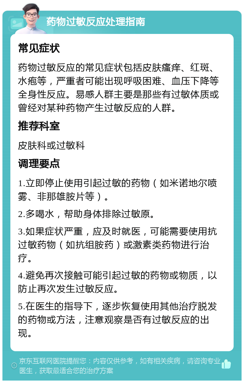 药物过敏反应处理指南 常见症状 药物过敏反应的常见症状包括皮肤瘙痒、红斑、水疱等，严重者可能出现呼吸困难、血压下降等全身性反应。易感人群主要是那些有过敏体质或曾经对某种药物产生过敏反应的人群。 推荐科室 皮肤科或过敏科 调理要点 1.立即停止使用引起过敏的药物（如米诺地尔喷雾、非那雄胺片等）。 2.多喝水，帮助身体排除过敏原。 3.如果症状严重，应及时就医，可能需要使用抗过敏药物（如抗组胺药）或激素类药物进行治疗。 4.避免再次接触可能引起过敏的药物或物质，以防止再次发生过敏反应。 5.在医生的指导下，逐步恢复使用其他治疗脱发的药物或方法，注意观察是否有过敏反应的出现。