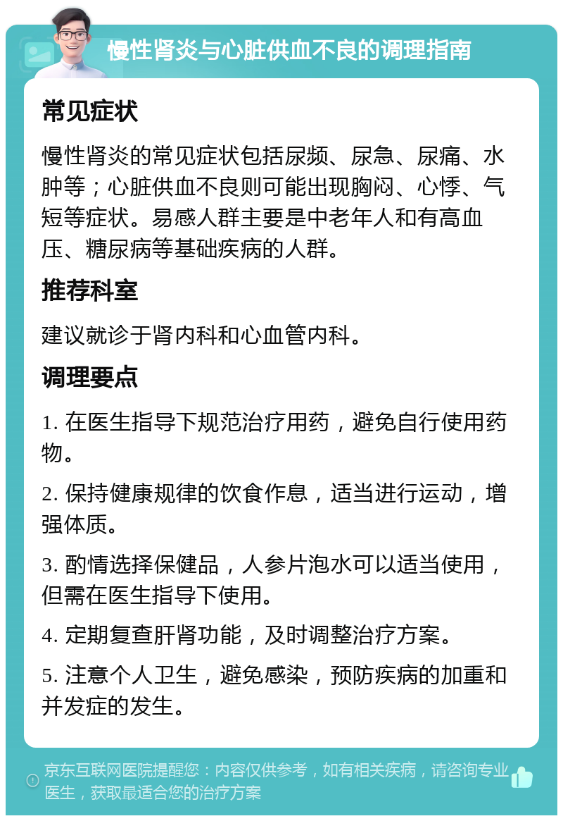 慢性肾炎与心脏供血不良的调理指南 常见症状 慢性肾炎的常见症状包括尿频、尿急、尿痛、水肿等；心脏供血不良则可能出现胸闷、心悸、气短等症状。易感人群主要是中老年人和有高血压、糖尿病等基础疾病的人群。 推荐科室 建议就诊于肾内科和心血管内科。 调理要点 1. 在医生指导下规范治疗用药，避免自行使用药物。 2. 保持健康规律的饮食作息，适当进行运动，增强体质。 3. 酌情选择保健品，人参片泡水可以适当使用，但需在医生指导下使用。 4. 定期复查肝肾功能，及时调整治疗方案。 5. 注意个人卫生，避免感染，预防疾病的加重和并发症的发生。