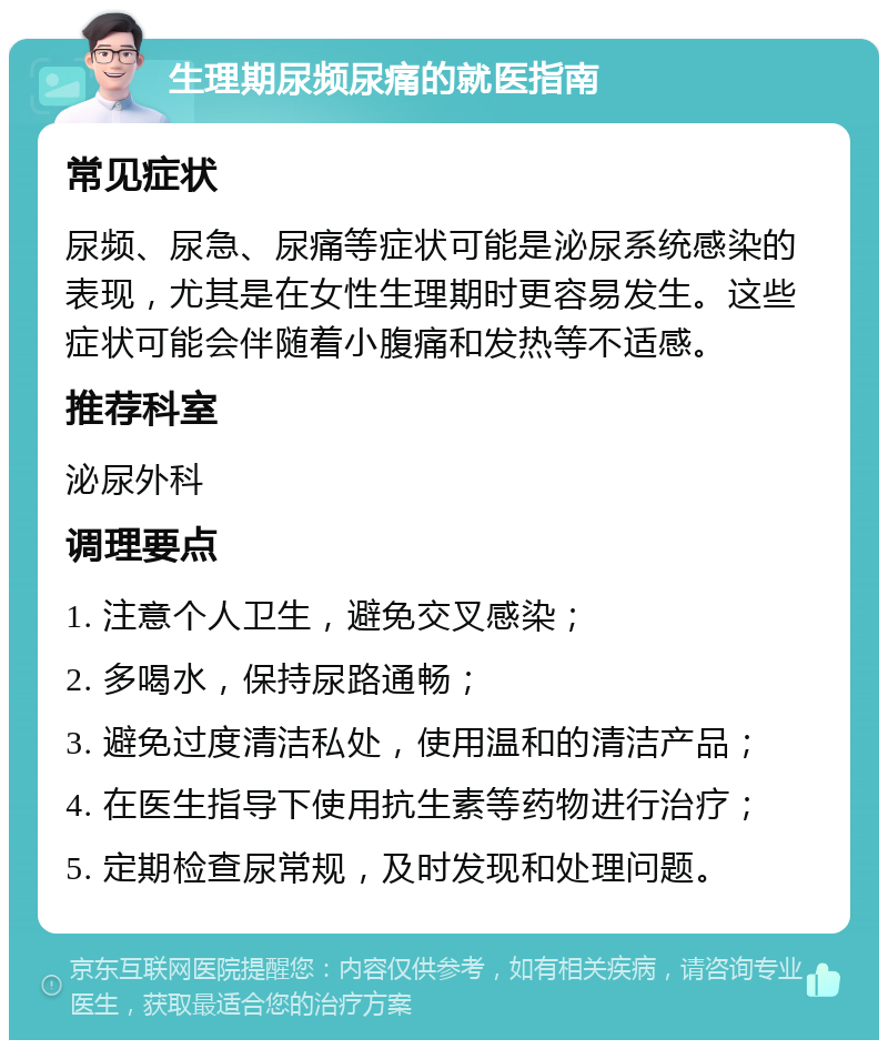 生理期尿频尿痛的就医指南 常见症状 尿频、尿急、尿痛等症状可能是泌尿系统感染的表现，尤其是在女性生理期时更容易发生。这些症状可能会伴随着小腹痛和发热等不适感。 推荐科室 泌尿外科 调理要点 1. 注意个人卫生，避免交叉感染； 2. 多喝水，保持尿路通畅； 3. 避免过度清洁私处，使用温和的清洁产品； 4. 在医生指导下使用抗生素等药物进行治疗； 5. 定期检查尿常规，及时发现和处理问题。