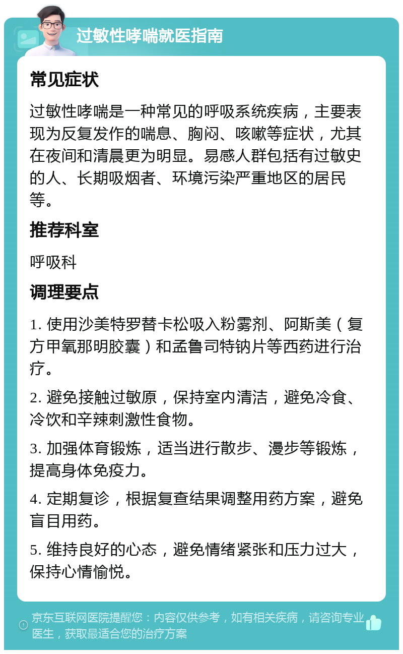 过敏性哮喘就医指南 常见症状 过敏性哮喘是一种常见的呼吸系统疾病，主要表现为反复发作的喘息、胸闷、咳嗽等症状，尤其在夜间和清晨更为明显。易感人群包括有过敏史的人、长期吸烟者、环境污染严重地区的居民等。 推荐科室 呼吸科 调理要点 1. 使用沙美特罗替卡松吸入粉雾剂、阿斯美（复方甲氧那明胶囊）和孟鲁司特钠片等西药进行治疗。 2. 避免接触过敏原，保持室内清洁，避免冷食、冷饮和辛辣刺激性食物。 3. 加强体育锻炼，适当进行散步、漫步等锻炼，提高身体免疫力。 4. 定期复诊，根据复查结果调整用药方案，避免盲目用药。 5. 维持良好的心态，避免情绪紧张和压力过大，保持心情愉悦。