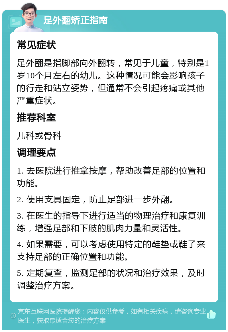 足外翻矫正指南 常见症状 足外翻是指脚部向外翻转，常见于儿童，特别是1岁10个月左右的幼儿。这种情况可能会影响孩子的行走和站立姿势，但通常不会引起疼痛或其他严重症状。 推荐科室 儿科或骨科 调理要点 1. 去医院进行推拿按摩，帮助改善足部的位置和功能。 2. 使用支具固定，防止足部进一步外翻。 3. 在医生的指导下进行适当的物理治疗和康复训练，增强足部和下肢的肌肉力量和灵活性。 4. 如果需要，可以考虑使用特定的鞋垫或鞋子来支持足部的正确位置和功能。 5. 定期复查，监测足部的状况和治疗效果，及时调整治疗方案。