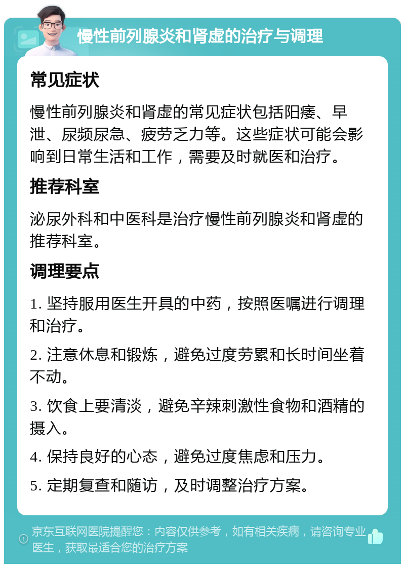 慢性前列腺炎和肾虚的治疗与调理 常见症状 慢性前列腺炎和肾虚的常见症状包括阳痿、早泄、尿频尿急、疲劳乏力等。这些症状可能会影响到日常生活和工作，需要及时就医和治疗。 推荐科室 泌尿外科和中医科是治疗慢性前列腺炎和肾虚的推荐科室。 调理要点 1. 坚持服用医生开具的中药，按照医嘱进行调理和治疗。 2. 注意休息和锻炼，避免过度劳累和长时间坐着不动。 3. 饮食上要清淡，避免辛辣刺激性食物和酒精的摄入。 4. 保持良好的心态，避免过度焦虑和压力。 5. 定期复查和随访，及时调整治疗方案。