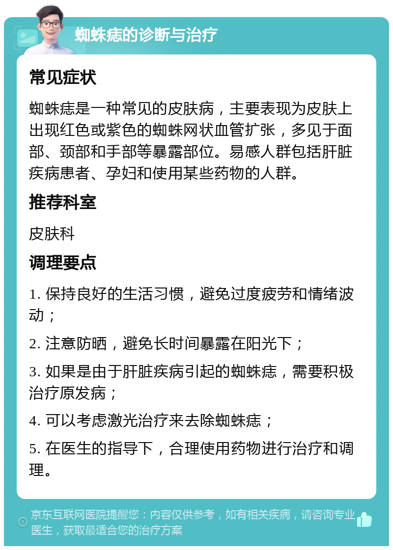 蜘蛛痣的诊断与治疗 常见症状 蜘蛛痣是一种常见的皮肤病，主要表现为皮肤上出现红色或紫色的蜘蛛网状血管扩张，多见于面部、颈部和手部等暴露部位。易感人群包括肝脏疾病患者、孕妇和使用某些药物的人群。 推荐科室 皮肤科 调理要点 1. 保持良好的生活习惯，避免过度疲劳和情绪波动； 2. 注意防晒，避免长时间暴露在阳光下； 3. 如果是由于肝脏疾病引起的蜘蛛痣，需要积极治疗原发病； 4. 可以考虑激光治疗来去除蜘蛛痣； 5. 在医生的指导下，合理使用药物进行治疗和调理。