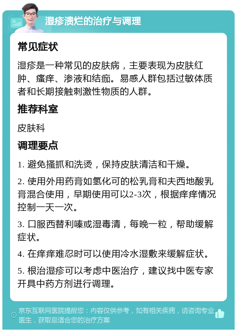 湿疹溃烂的治疗与调理 常见症状 湿疹是一种常见的皮肤病，主要表现为皮肤红肿、瘙痒、渗液和结痂。易感人群包括过敏体质者和长期接触刺激性物质的人群。 推荐科室 皮肤科 调理要点 1. 避免搔抓和洗烫，保持皮肤清洁和干燥。 2. 使用外用药膏如氢化可的松乳膏和夫西地酸乳膏混合使用，早期使用可以2-3次，根据痒痒情况控制一天一次。 3. 口服西替利嗪或湿毒清，每晚一粒，帮助缓解症状。 4. 在痒痒难忍时可以使用冷水湿敷来缓解症状。 5. 根治湿疹可以考虑中医治疗，建议找中医专家开具中药方剂进行调理。