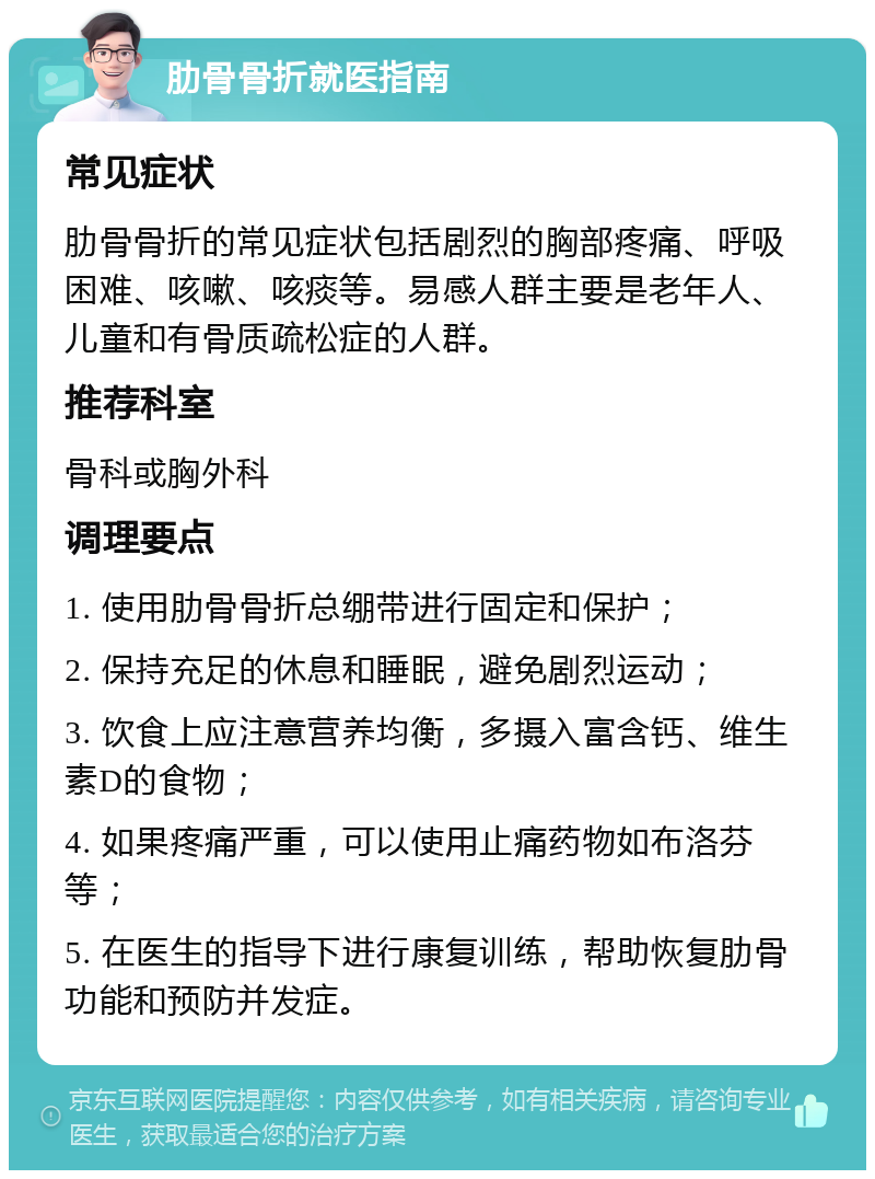 肋骨骨折就医指南 常见症状 肋骨骨折的常见症状包括剧烈的胸部疼痛、呼吸困难、咳嗽、咳痰等。易感人群主要是老年人、儿童和有骨质疏松症的人群。 推荐科室 骨科或胸外科 调理要点 1. 使用肋骨骨折总绷带进行固定和保护； 2. 保持充足的休息和睡眠，避免剧烈运动； 3. 饮食上应注意营养均衡，多摄入富含钙、维生素D的食物； 4. 如果疼痛严重，可以使用止痛药物如布洛芬等； 5. 在医生的指导下进行康复训练，帮助恢复肋骨功能和预防并发症。