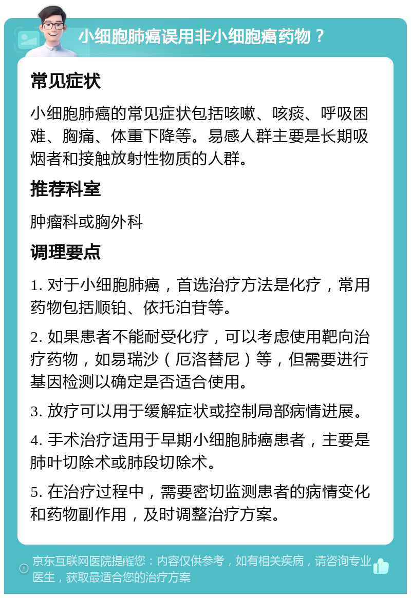 小细胞肺癌误用非小细胞癌药物？ 常见症状 小细胞肺癌的常见症状包括咳嗽、咳痰、呼吸困难、胸痛、体重下降等。易感人群主要是长期吸烟者和接触放射性物质的人群。 推荐科室 肿瘤科或胸外科 调理要点 1. 对于小细胞肺癌，首选治疗方法是化疗，常用药物包括顺铂、依托泊苷等。 2. 如果患者不能耐受化疗，可以考虑使用靶向治疗药物，如易瑞沙（厄洛替尼）等，但需要进行基因检测以确定是否适合使用。 3. 放疗可以用于缓解症状或控制局部病情进展。 4. 手术治疗适用于早期小细胞肺癌患者，主要是肺叶切除术或肺段切除术。 5. 在治疗过程中，需要密切监测患者的病情变化和药物副作用，及时调整治疗方案。