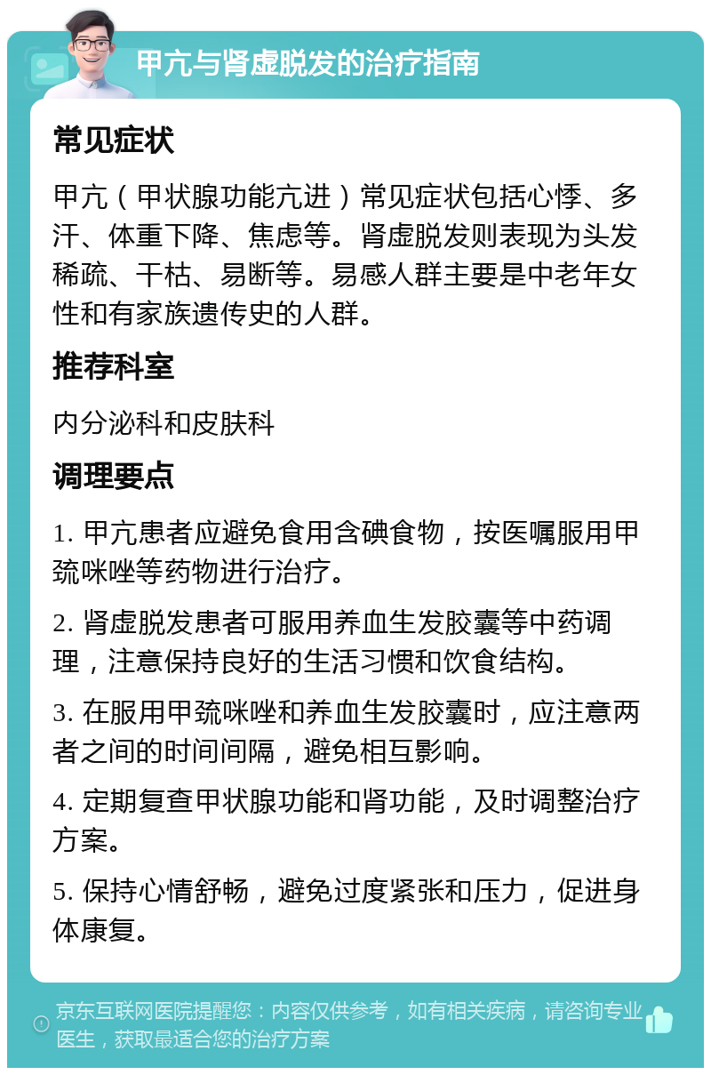 甲亢与肾虚脱发的治疗指南 常见症状 甲亢（甲状腺功能亢进）常见症状包括心悸、多汗、体重下降、焦虑等。肾虚脱发则表现为头发稀疏、干枯、易断等。易感人群主要是中老年女性和有家族遗传史的人群。 推荐科室 内分泌科和皮肤科 调理要点 1. 甲亢患者应避免食用含碘食物，按医嘱服用甲巯咪唑等药物进行治疗。 2. 肾虚脱发患者可服用养血生发胶囊等中药调理，注意保持良好的生活习惯和饮食结构。 3. 在服用甲巯咪唑和养血生发胶囊时，应注意两者之间的时间间隔，避免相互影响。 4. 定期复查甲状腺功能和肾功能，及时调整治疗方案。 5. 保持心情舒畅，避免过度紧张和压力，促进身体康复。