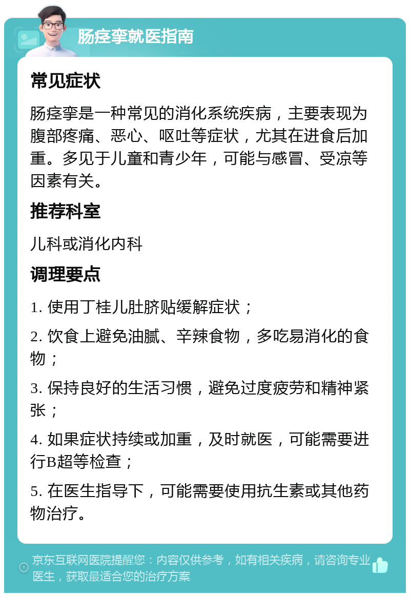 肠痉挛就医指南 常见症状 肠痉挛是一种常见的消化系统疾病，主要表现为腹部疼痛、恶心、呕吐等症状，尤其在进食后加重。多见于儿童和青少年，可能与感冒、受凉等因素有关。 推荐科室 儿科或消化内科 调理要点 1. 使用丁桂儿肚脐贴缓解症状； 2. 饮食上避免油腻、辛辣食物，多吃易消化的食物； 3. 保持良好的生活习惯，避免过度疲劳和精神紧张； 4. 如果症状持续或加重，及时就医，可能需要进行B超等检查； 5. 在医生指导下，可能需要使用抗生素或其他药物治疗。